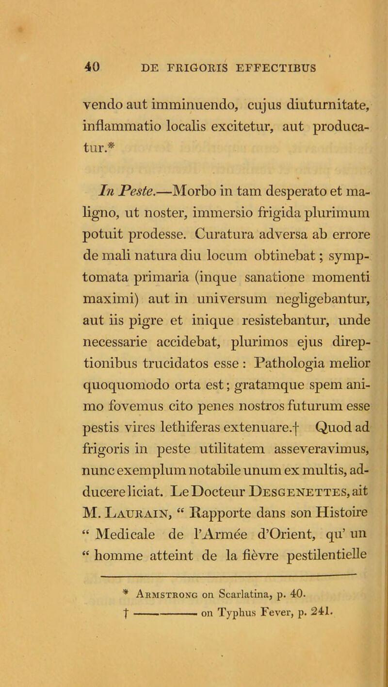 vendo aut imminuendo, cujus diuturnitate, inflammatio localis excitetur, aut produca- tur .* In Peste.—Morbo in tam desperato et ma- ligno, ut noster, immersio frigida plurimum potuit prodesse. Curatura adversa ab errore de mali natura diu locum obtinebat; symp- tomata primaria (inque sanatione momenti maximi) aut in universum negligebantur, aut iis pigre et inique resistebantur, unde necessarie accidebat, plurimos ejus direp- tionibus trucidatos esse : Pathologia melior quoquomodo orta est; gratamque spem ani- mo fovemus cito penes nostros futurum esse pestis vires lethiferas extenuare, f Quod ad frigoris in peste utilitatem asseveravimus, nunc exemplum notabile unum ex multis, ad- ducere liciat. LeDocteur DESGENETTES,ait M. Laurain, “ Rapporte dans son Histoire “ Medicale de 1’Armee d’Orient, qu’ un “ homme atteint de la fievre pestilentielle * Arivistrong on Scarlatina, p. 40. on Typhus Fever, p. 241. t