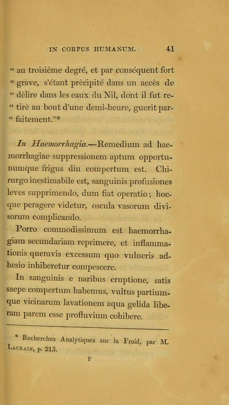 “ au troisieme degre, et par consequent fort “ grave, s’etant precipite dans un acces de “ delire dans les eaux du Nil, dont il fut re- “ tire au bout d’une demi-heure, guerit par- “ faitement.”* In Haemorrhagia.—Remedium ad hae- morrhagiae suppressionem aptum opportu- numque frigus diu compertum est. Chi- rurgo inestimabile est, sanguinis profusiones leves supprimendo, dum fiat operatio; hoc- que peragere videtur, oscula vasorum divi- sorum complicando. Porro commodissimum est haemorrha- giam secundariam reprimere, et inflamma- tionis quemvis excessum quo vulneris ad- hesio inhiberetur compescere. In sanguinis e naribus eruptione, satis saepe compertum habemus, vultus partium- que vicinarum lavationem aqua gelida libe- ram parem esse profluvium cohibere. Rcchcrches Analytiques sur la Froid, par M. Iaurain, p. 215. F