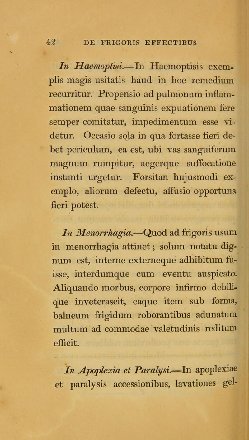 In Ilaemoptisi.—In Haemoptisis exem- plis magis usitatis haud in hoc remedium recurritur. Propensio ad pulmonum inflam- mationem quae sanguinis expuationem fere semper comitatur, impedimentum esse vi- detur. Occasio sola in qua fortasse fieri de- bet periculum, ea est, ubi vas sanguiferum magnum rumpitur, aegerque suffocatione instanti urgetur. Forsitan hujusmodi ex- emplo, aliorum defectu, affusio opportuna fieri potest. In Menorrhagia.—Quod ad frigoris usum in menorrhagia attinet; solum notatu dig- num est, interne externeque adhibitum fu- isse, interdumque cum eventu auspicato. Aliquando morbus, corpore infirmo debili- que inveterascit, eaque item sub forma, balneum frigidum roborantibus adunatum multum ad commodae valetudinis reditum efficit. In Apoplexia et Paralysi.—In apoplexiae et paralysis accessionibus, lavationes gei-