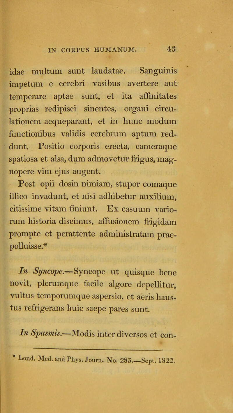 idae multam sunt laudatae. Sanguinis impetum e cerebri vasibus avertere aut temperare aptae sunt, et ita affinitates proprias redipisci sinentes, organi circu- lationem aequeparant, et in hunc modum functionibus validis cerebrum aptum red- dunt. Positio corporis erecta, cameraque spatiosa et alsa, dum admovetur frigus, mag- nopere vim ejus augent. Post opii dosin nimiam, stupor comaque illico invadunt, et nisi adhibetur auxilium, citissime vitam finiunt. Ex casuum vario- rum historia discimus, affusionem frigidam prompte et perattente administratam prae- polluisse.* In Sy?icope.—Syncope ut quisque bene novit, plerumque facile algore depellitur, vultus temporumque aspersio, et aeris haus- tus refrigerans huic saepe pares sunt. In Spasmis.—Modis inter diversos et con- * Lond. Med. and Pliys. Journ. No. 285 Sept. 1S22.