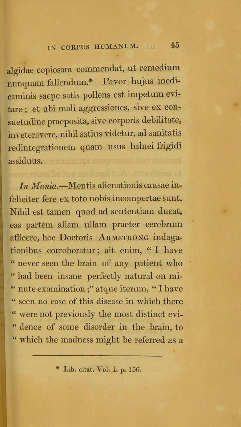 algidae copiosam commendat, ut remedium nunquam fallendum * Pavor hujus medi- caminis saepe satis pollens est impetum evi- tare ; et ubi mali aggressiones, sive ex con- suetudine praeposita, sive corporis debilitate, inveteravere, nihil satius videtur, ad sanitatis redintegrationem quam usus balnei frigidi assiduus. In Mania.—Mentis alienationis causae in- feliciter fere ex toto nobis incompertae sunt. Nihil est tamen quod ad sententiam ducat, eas partem aliam ullam praeter cerebrum afficere, hoc Doctoris Armstrong indaga- tionibus corroboratur; ait enim, “ I have “ never seen the brain of any patient who “ had been insane perfectly natural on mi- “ nute examinationatque iterum, “ I have “ seen no case of this disease in wliich there “ were not previously the most distinet evi- “ dence of some disorder in the brain, to “ which the madness might be referred as a * Lib. citat. Vol. I. p. 156.