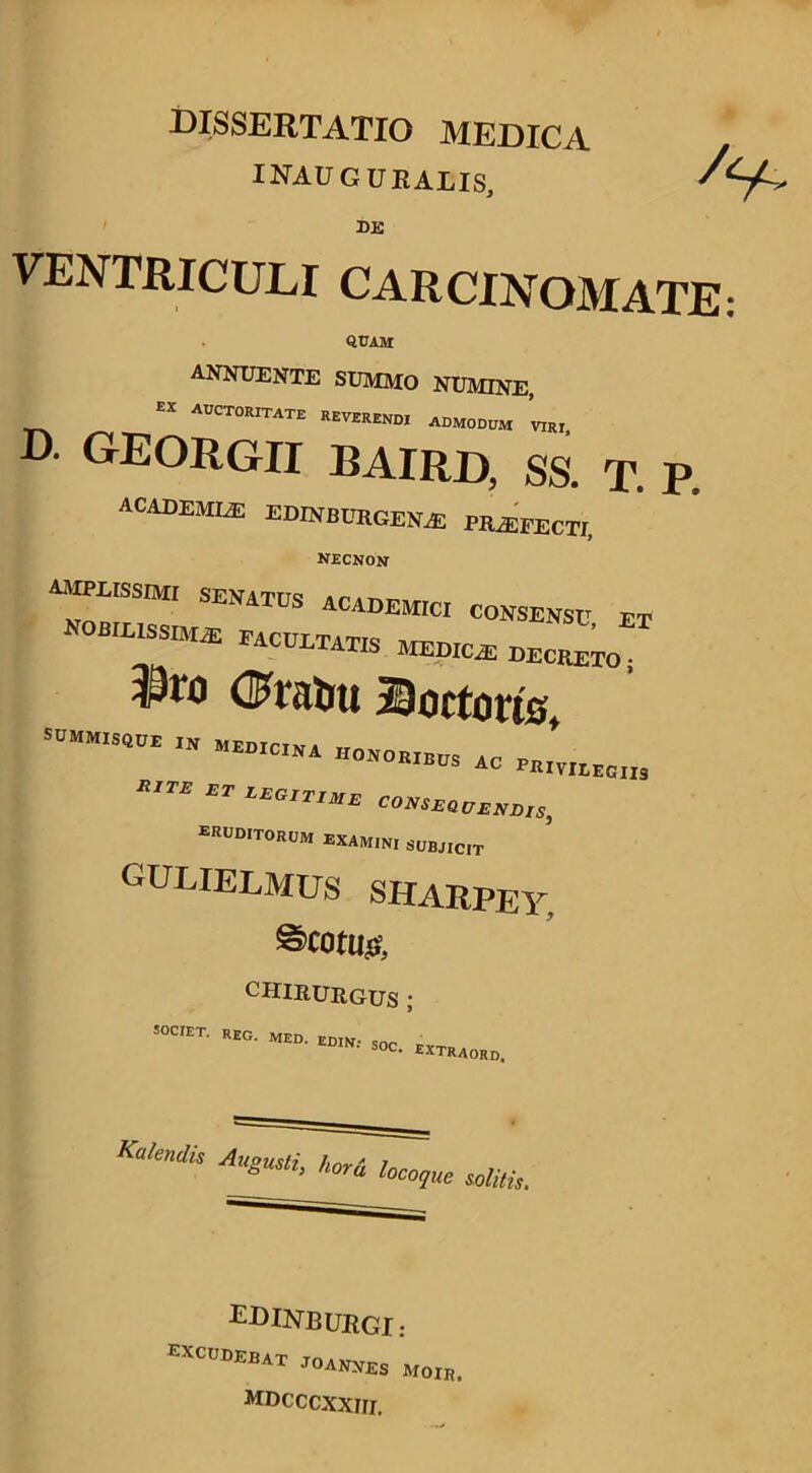 dissertatio medica inauguralis. DE VENTRICULI CARCINOMATE quam ANNUENTE SUMMO NUMINE, EX adctoritate revERENDI admodum mi) D. GEORGII BAIRD, SS. T. P, ACADEMLE EDINBCRGESLE HLEFECTI, necnon AMM.ISSM, SEN1TUS ACADEM[ci consensc et NOBILISSIMUS facultatis MEDICAS DECRETO. (Fratrn Coctoris S”M,SWE „ JVIWII3  ET EEO,T,XE COmE^EEE.S, ERUDITORUM examini subjicit gulielmus sharpey. @cotu( CHIRURGUS ; T- REO. MED. edin: soc. extraord. Kalendis AuSusti> hora loco, que solitis. EDINB URGI: excudebat joanjies moir mdcccxxiii.