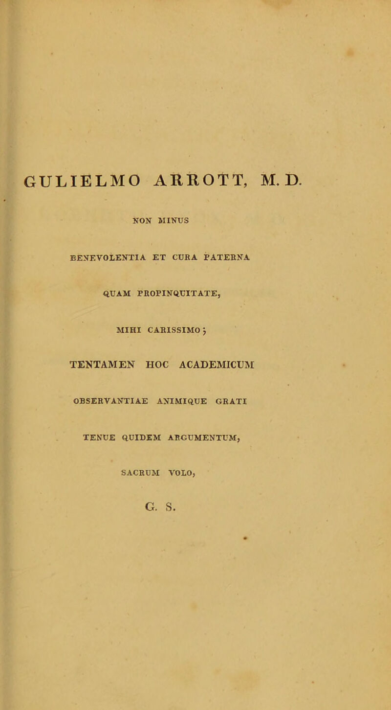 GULIELMO ARROTT, M. D NON MINUS BENEVOLENTIA ET CUBA PATERNA QUAM PROPINQUITATE, MIHI CAB1SSIMO j TENTAMEN HOC ACADEMICUM OBSERVANTIAE ANIMIQUE GRATI TENUE QUIDEM ARGUMENTUM, SACRUM VOLO, G. S.