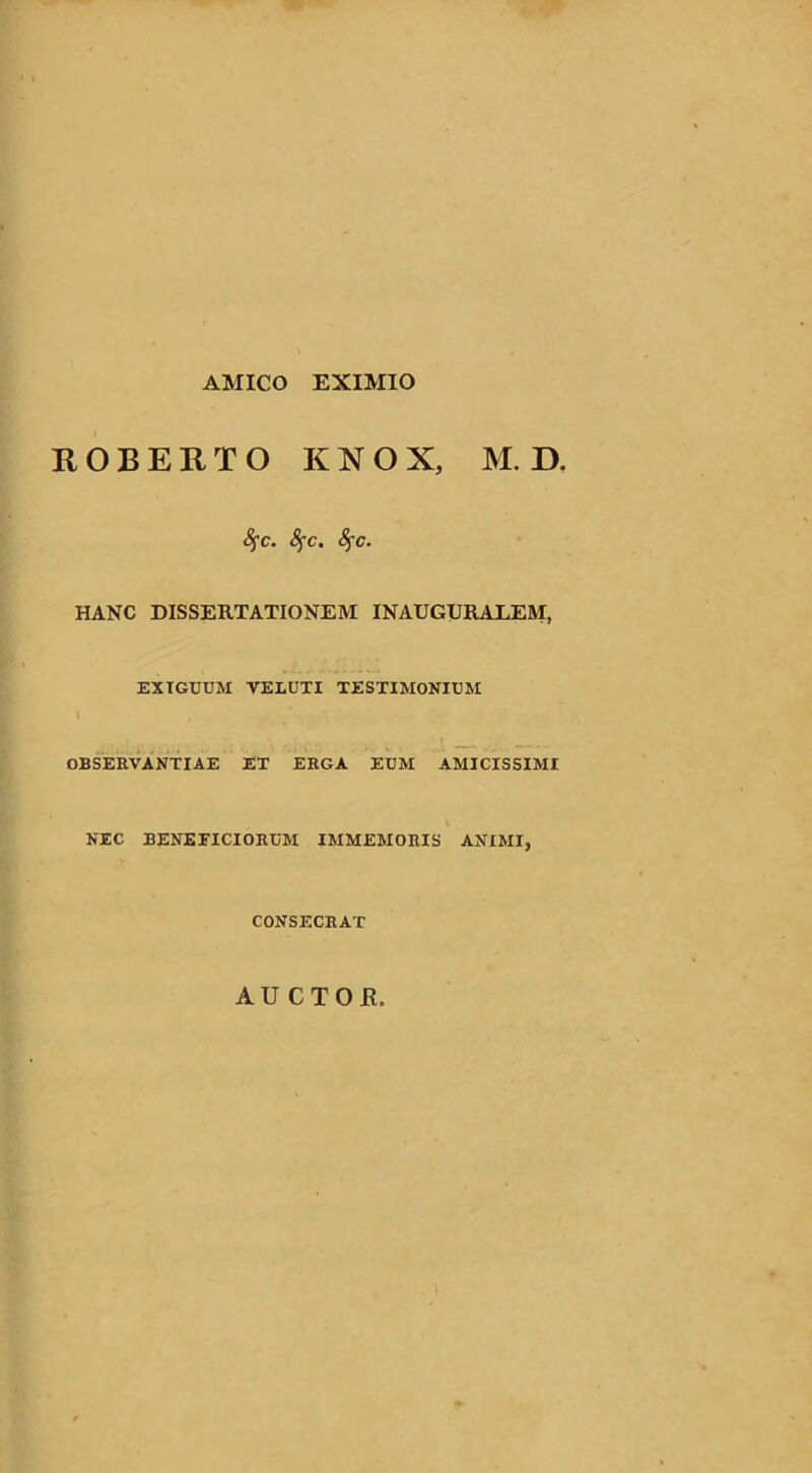 AMICO EXIMIO ROBERTO KNOX, M. D. fyc. fyc. fyc. HANC DISSERTATIONEM INAUGURAREM, EXIGUUM VELUTI TESTIMONIUM OBSERVANTIAE ET ERGA EUM AMICISSIMI NEC BENEFICIORUM IMMEMORIS ANIMI, CONSECRAT AUCTOE