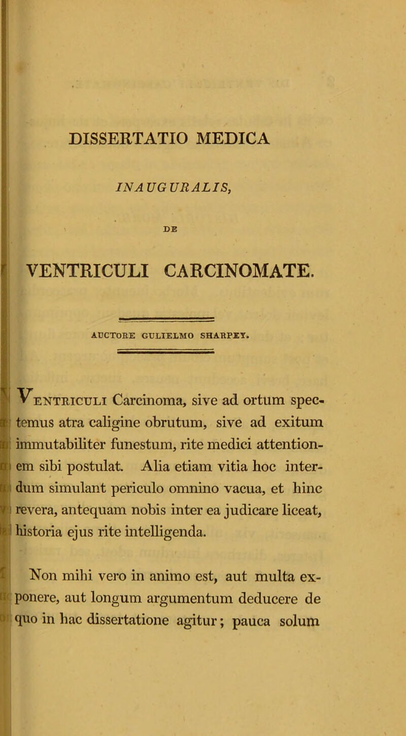 IN A UG URALIS, DE VENTRICULI CARCINOMATE. AUCTORE GULIELMO SHARPEY. Ventriculi Carcinoma, sive ad ortum spec- 3' ternus atra caligine obrutum, sive ad exitum immutabiliter funestum, rite medici attention- 0 em sibi postulat. Alia etiam vitia hoc inter- dum simulant periculo omnino vacua, et hinc ¥ revera, antequam nobis inter ea judicare liceat, Ip. 1 historia ejus rite intelligenda. Non milii vero in animo est, aut multa ex- 1 ponere, aut longum argumentum deducere de > quo in hac dissertatione agitur; pauca solum