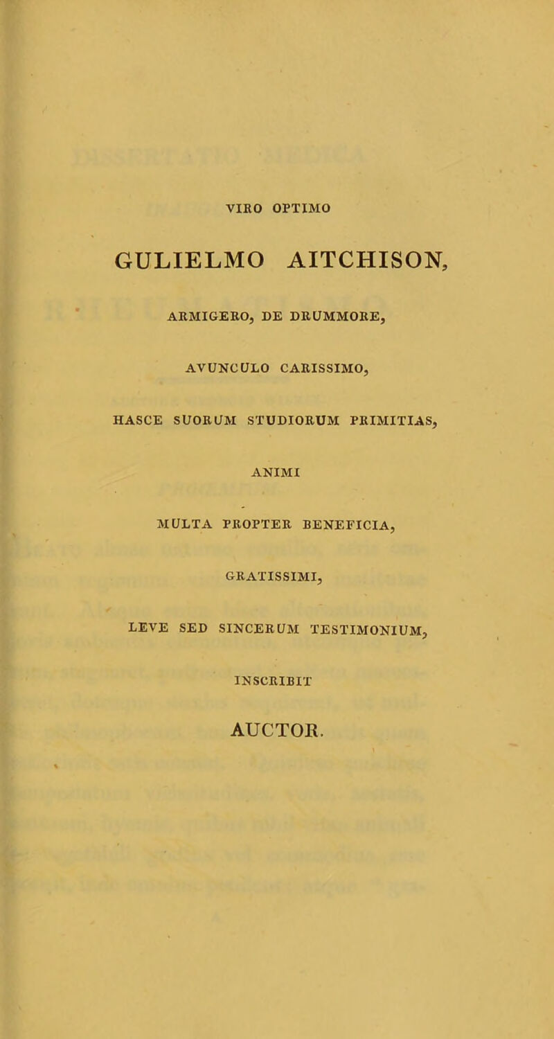 VIRO OPTIMO GULIELMO AITCHISON, ARMIGERO, DE DRUMMORE, AVUNCULO CARISSIMO, HASCE SUORUM STUDIORUM PRIMITIAS, ANIMI MULTA PROPTER BENEFICIA, GRATISSIMI, LEVE SED SINCERUM TESTIMONIUM, INSCRIBIT AUCTOR.
