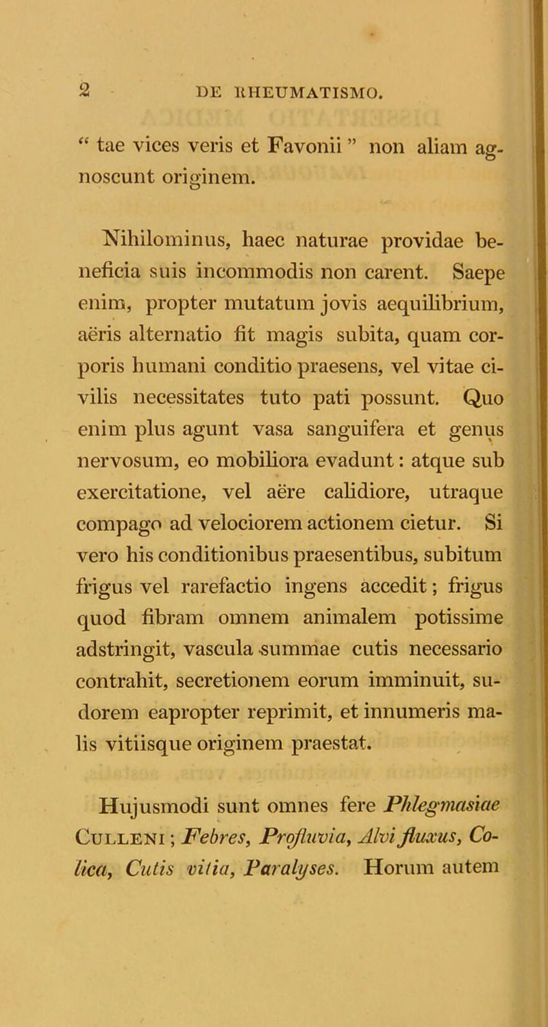 “ tae vices veris et Favonii ” non aliam ag- noscunt originem. Nihilominus, haec naturae providae be- neficia suis incommodis non carent. Saepe enim, propter mutatum jovis aequihbrium, aeris alternatio fit magis subita, quam cor- poris humani conditio praesens, vel vitae ci- vilis necessitates tuto pati possunt. Quo enim plus agunt vasa sanguifera et genus nervosum, eo mobiliora evadunt: atque sub exercitatione, vel aere calidiore, utraque compago ad velociorem actionem cietur. Si vero his conditionibus praesentibus, subitum frigus vel rarefactio ingens accedit; frigus quod fibram omnem animalem potissime adstringit, vascula -summae cutis necessario contrahit, secretionem eorum imminuit, su- dorem eapropter reprimit, et innumeris ma- lis vitiisque originem praestat. Hujusmodi sunt omnes fere Pklegmasiae CuLLENi; Febres^ Profluvia^ Alvi fluxus, Co- lica, Cutis vitia, Paralyses. Horum autem