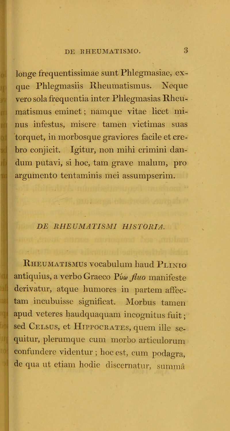 f 2 !>9 ;r 0 longe frequentissimae sunt Phlegmasiae, ex- que Phlegmasiis Rheumatismus. Neque vero sola frequentia inter Phlegmasias Rheu- matismus eminet; namque vitae licet mi- nus infestus, misere tamen victimas suas torquet, in raorbosque graviores facile et cre- bro conjicit. Igitur, non mihi crimini dan- dum putavi, si hoc, tam grave malum, pro argumento tentaminis mei assumpserim. DE RHEUMATISMI HISTORIA. Rheumatismus vocabulum haud Plinio antiquius, a verbo Graeco Vum fiuo manifeste derivatur, atque humores in partem affec- tam incubuisse significat. Morbus tamen apud veteres haudquaquam incognitus fuit; sed Celsus, et Hippocrates, quem ille se- quitur, plerumque cum morbo articulorum confundere videntur ; hoc est, cum podagra, de qua ut etiam hodie discernatiii-, summa