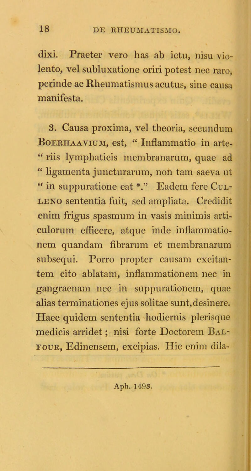 dixi. Praeter vero has ab ictu, nisu vio- lento, vel subluxatione oriri potest nec raro, perinde ac Rheumatismus acutus, sine causa manifesta. 3. Causa proxima, vel theoria, secundum Roerhaavium, est, “ Inflammatio in arte- “ riis lymphaticis membranarum, quae ad “ ligamenta juncturarum, non tam saeva ut in suppuratione eat Eadem fere Cul- LENO sententia fuit, sed ampliata. Credidit enim frigus spasmum in vasis minimis arti- culorum efficere, atque inde inflammatio- nem quandam fibrarum et membranarum subsequi. Porro propter causam excitan- tem cito ablatam, inflammationem nec in gangraenam nec in suppurationem, quae alias terminationes ejus solitae sunt,desinere. Haec quidem sententia hodiernis plerisque medicis arridet; nisi forte Doctorem Bal- FouR, Edinensem, excipias. Hic enim dila- Aph. 1493.