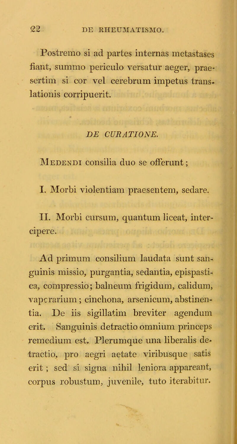 Postremo si ad partes internas metastases fiant, summo periculo versatur aeger, prae- sertim si cor vel cerebrum impetus trans- lationis corripuerit. DE CURATIONE. Medendi consilia duo se offerunt; I. Morbi violentiam praesentem, sedare. II. JNIorbi cursum, quantum liceat, inter- cipere. Ad primum consilium laudata sunt san- guinis missio, purgantia, sedantia, epispasti- ca, compressio; balneum frigidum, calidum, A^apcrarium; cincbona, arsenicum, abstinen- tia. De iis sigillatim breviter agendum erit. Sanguinis detractio omnium princeps remedium est. Plerumque una Uberabs de- tractio, pro aegri aetate viribusque satis erit; sed si signa nihil leniora appareant, corpus robustum, juvenile, tuto iterabitur.
