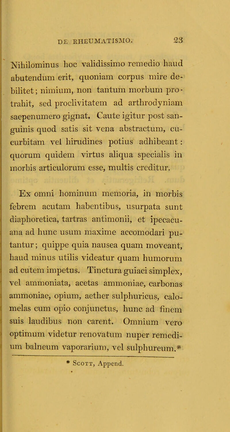 Nihilominus hoc validissimo remedio haud abutendum erit, quoniam corpus mire de- bilitet ; nimium, non tantum morbum pro - trahit, sed proclivitatem ad arthrodyniam saepenumero gignat. Caute igitur post san- guinis quod satis sit vena abstractum, cu- curbitam vel hirudines potius adhibeant: quorum quidem virtus aliqua specialis in morbis articulorum esse, multis creditur. Ex omni hominum memoria, in morbis febrem acutam habentibus, usurpata sunt diaphoretica, tartras antimonii, et ipecacu- ana ad hunc usum maxime accomodari pu- tantur ; quippe quia nausea quam moveant, haud minus utilis videatur quam humorum ad cutem impetus. Tinctura guiaci simplex, j vel ammoniata, acetas ammoniae, carbonas i ammoniae, opium, aether sulphuricus, calo- I melas cum opio conjunctus, hunc ad finem \ suis laudibus non carent. Omnium vero ^ optimum videtur renovatum nuper remedi- ' um balneum vaporarium, vel sulphureum.^ * ScoTT, Append.