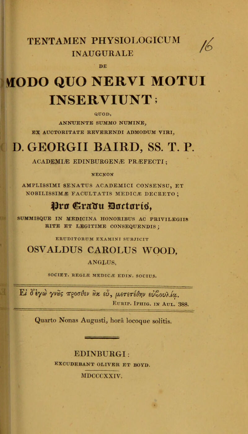 TENTAMEN PHYSIOLOGICUM INAUGURALE DE »IODO QUO NERVI MOTUI INSERVIUNT; acoD, ANNUENTE SUMMO NUMINE, EX AUCTORITATE REVERENDI ADMODUM VIRI, D. GEORGII BAIRD, SS. T. P. ACADEMIiE EDINBURGENiE PRyEFECTI; NECNON AMPLISSIMI SENATUS ACADEMICI CONSENSU, ET NOBILISSIMA FACULTATIS MEDICA DECRETO ; (JSratfu ISRctario, SUMMISQUE IN MEDICINA HONORIBUS AC PRIVILEGIIS RITE ET LEGITIME CONSEQUENDIS; EaUDITORCM EXAMINI SUBJICIT OSVALDUS CAROLUS WOOD, ANGLUS, SOCIET. BEGIjE medica EDIN. SOCIUS. E/ <yi/Sg T^offdev 5» go, fjbereTsd)]v evQovXicc. F.URIP. IPHIG. IN Aul. 388. Quarto Nonas Augusti, hora locoque solitis. EDINBURGI : EXCUDEBANT OLIVER ET BOYD. MDCCCXXIV.