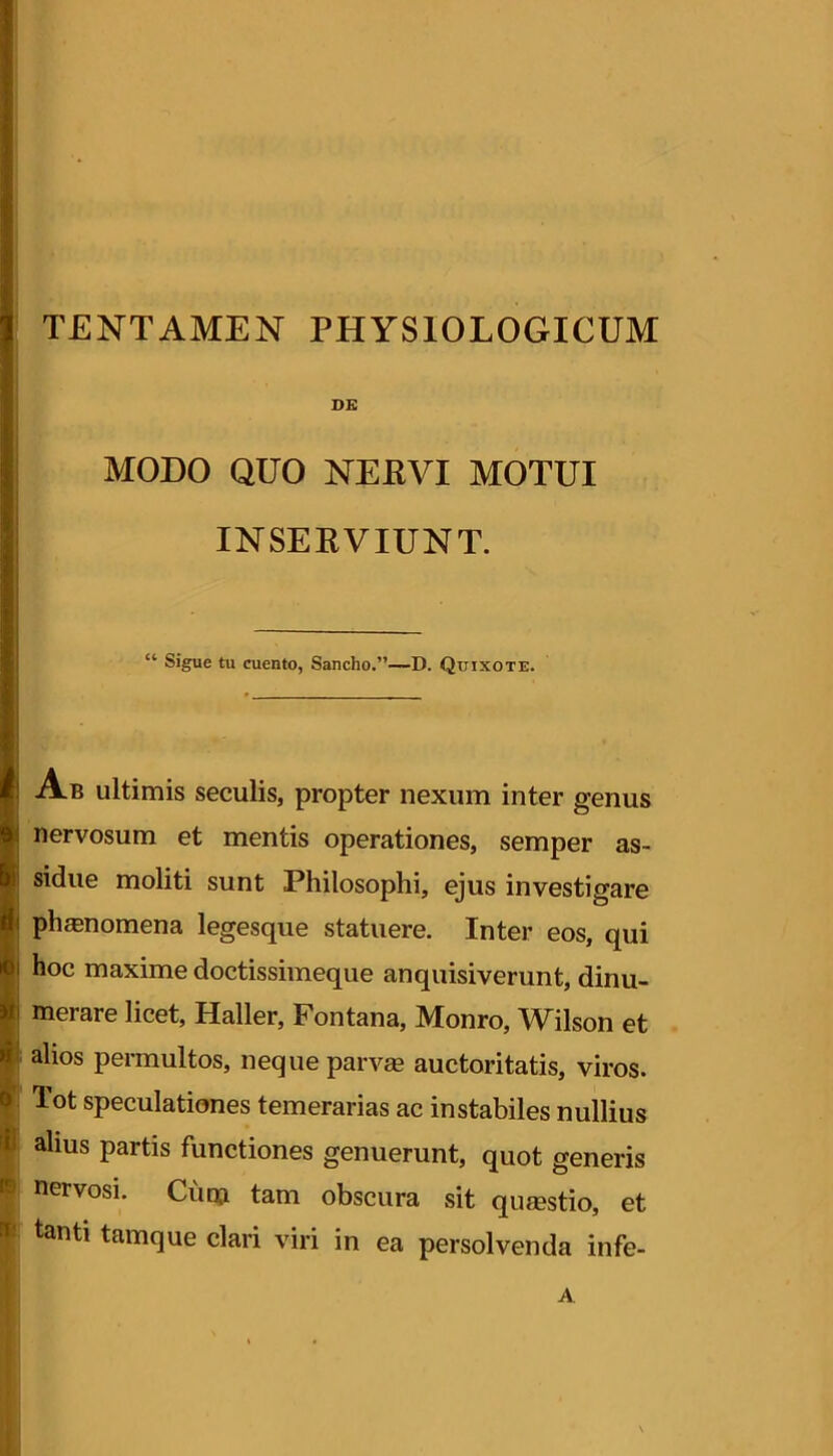 DG MODO QUO NERVI MOTUI INSERVIUNT. “ Sigue tu cuento, Sancho.”—D. Quixote. Ab ultimis seculis, propter nexum inter genus nervosum et mentis operationes, semper as- sidue moliti sunt Philosophi, ejus investigare phanomena legesque statuere. Inter eos, qui hoc maxime doctissimeque anquisiverunt, dinu- merare licet, Haller, Fontana, Monro, Wilson et alios permultos, neque parvas auctoritatis, viros. Tot speculationes temerarias ac instabiles nullius alius partis functiones genuerunt, quot generis nervosi. Cutn tam obscura sit qusestio, et tanti tamque clari viri in ea persolvenda infe- A