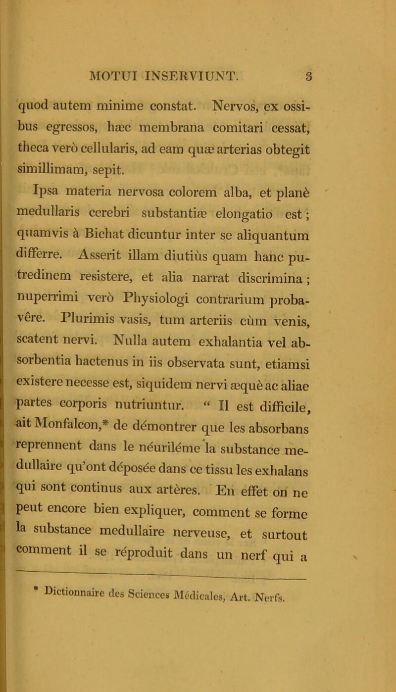 quod autem minime constat. Nervos, ex ossi- bus egressos, hsec membrana comitari cessat, theca ver6 cellularis, ad eam quee arterias obtegit simillimam, sepit. Ipsa materia nervosa colorem alba, et plan^ medullaris cerebri substantiae elongatio est: quamvis k Bichat dicuntur inter se aliquantum differre. Asserit illam diutius quam hanc pu- tredinem resistere, et alia narrat discrimina ; nuperrimi ver5 Physiologi contrarium proba- vere. Plurimis vasis, tum arteriis cum venis, scatent nervi. Nulla autem exhalantia vel ab- sorbentia hactenus in iis observata sunt, etiamsi existere necesse est, siquidem nervi ®qu6 ac aliae partes corporis nutriuntur. “ II est difficile, ait Monfalcon,* de d^montrer que les absorbans reprennent dans le nduril^me la substance me- dullaire qu’ont d^pos^e dans ce tissu les exhalans qui sont continus aux artkres. En effet on ne peut encore bien expliquer, comment se forme la substance medullaire nerveuse, et surtout comment il se reproduit dans un nerf qui a • Dictionnaire des Sciences Medicales, Art. Nerfs. 1