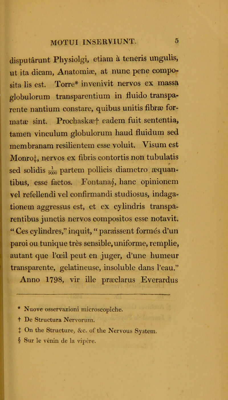 disputarunt Physiolgi, etiam k teneris ungulis, ut ita dicam, Anatomise, at nunc pene compo- sita lis est. Torre* * * § invenivit nervos ex massa globulorum transparentium in fluido transpa- rente nantium constare, quibus unitis fibrae for- matse sint. Prochaskgef eadem fuit sententia, tamen vinculum globulorum haud fluidum sed membranam resilientem esse voluit. Visum est Monro|, nervos ex fibris contortis non tubulatis sed solidis partem pollicis diametro aequan- tibus, esse factos. Fontana§, hanc opinionem vel refellendi vel confirmandi studiosus, indaga- tionem aggressus est, et ex cyhndris transpa- rentibus junctis nervos compositos esse notavit. “ Ces cylindres,” inquit, “ paraissent formes d’un paroi ou tunique trbs sensible, uniforme, remplie, autant que Toeil peut en juger, d’une humeur transparente, gelatineuse, insoluble dans 1’eau.” Anno 1798, vir ille praeclarus Everardus * Nuove osservazioni microscopiche. t De Structura Nervorum. t On the Structure, &c. of the Nervous System. § Sur le venin de la vipere.