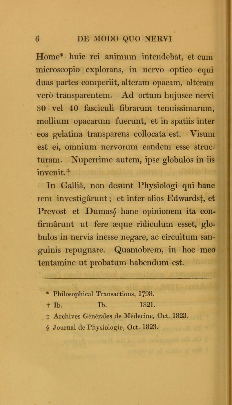 Home* * * § huic rei animum intendebat, et cum microscopio explorans, in nervo optico equi duas partes comperiit, alteram opacam, alteram ver6 transparentem. Ad ortum hujusce nervi 30 vel 40 fasciculi fibrarum tenuissimarum, mollium opacarum fuerunt, et in spatiis inter eos gelatina transparens collocata est. Visum est ei, omnium nervorum eandem esse struc- turam. Nuperrime autem, ipse globulos in iis invenit.t In Gallia, non desunt Physiologi qui hanc rem investigarunt; et inter alios Edwards|, et Prevost et Dumas^ hanc opinionem ita con- firmarunt ut fere aeque ridiculum esset, glo- bulos in nervis inesse negare, ac circuitum san- guinis repugnare. Quamobrem, in hoc meo tentamine ut probatum habendum est. * Philosophical Transactions, 1798. t Ib. Ib. 1821. Archives Generales de Medecine, Oct. 1823. § Journal de Physiologie, Oct. 1823.