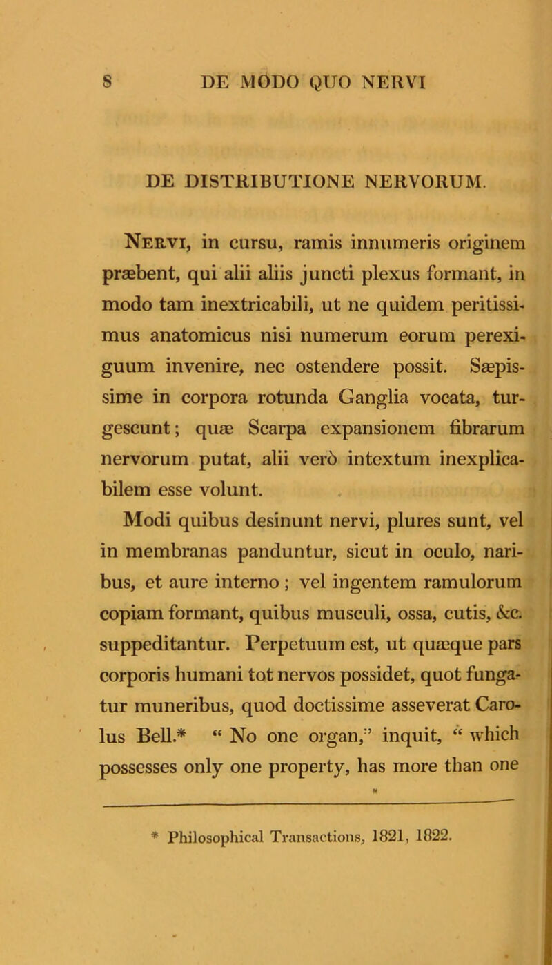 DE DISTRIBUTIONE NERVORUM. Nervi, in cursu, ramis innumeris originem praebent, qui alii abis juncti plexus formant, in modo tam inextricabili, ut ne quidem peritissi- mus anatomicus nisi numerum eorum perexi- guum invenire, nec ostendere possit. Saepis- sime in corpora rotunda Ganglia vocata, tur- gescunt; quae Scarpa expansionem fibrarum nervorum putat, alii ver6 intextum inexplica- bilem esse volunt. Modi quibus desinunt nervi, plures sunt, vel i in membranas panduntur, sicut in oculo, nari- bus, et aure interno ; vel ingentem ramulorum ' copiam formant, quibus musculi, ossa, cutis, &c. suppeditantur. Perpetuum est, ut quaeque pars corporis humani tot nervos possidet, quot funga^ tur muneribus, quod doctissime asseverat Caro- lus Bell.* “ No one organ,'’ inquit, “ which possesses only one property, has more than one * Philosophical Transactioiis, 1821, 1822.