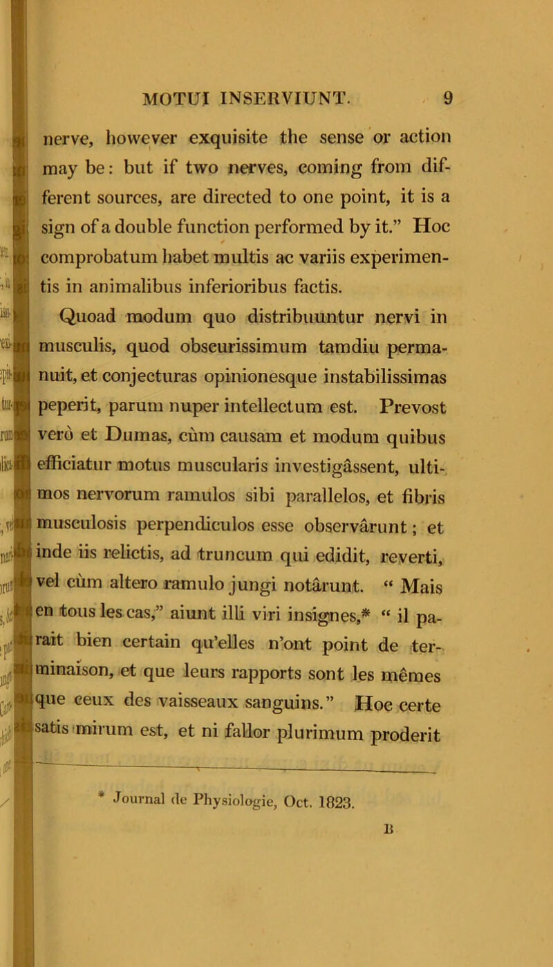 nerve, however exquisite the sense or action may be: but if two nerves, eoming from dif- ferent sources, are directed to one point, it is a sign of a double function performed by it.” Hoc comprobatum habet multis ac variis experimen- tis in animalibus inferioribus factis. Quoad modum quo distribuuntur nervi in musculis, quod obscurissimum tamdiu perma- nuit, et conjecturas opinionesque instabilissimas peperit, parum nuper intellectum est. Prevost vero et Dumas, cum causam et modum quibus efficiatur motus muscularis investigassent, ulti-. mos nervorum ramulos sibi parallelos, et fibris musculosis perpendiculos esse observarunt; et inde iis relictis, ad truncum qui edidit, reverti, vel cum altero ramulo jungi notarunt. “ Mais en tous les cas,” aiunt illi viri insignes,^  il pa- rait bien certain qu’elles n’ont point de ter- minaison, et que leurs rapports sont les mdmes que ceux des vaisseaux sanguins.” Hoc certe satis imirum est, et ni fallor plurimum proderit * Journal de Physiologie, Oct. 1823. 1}