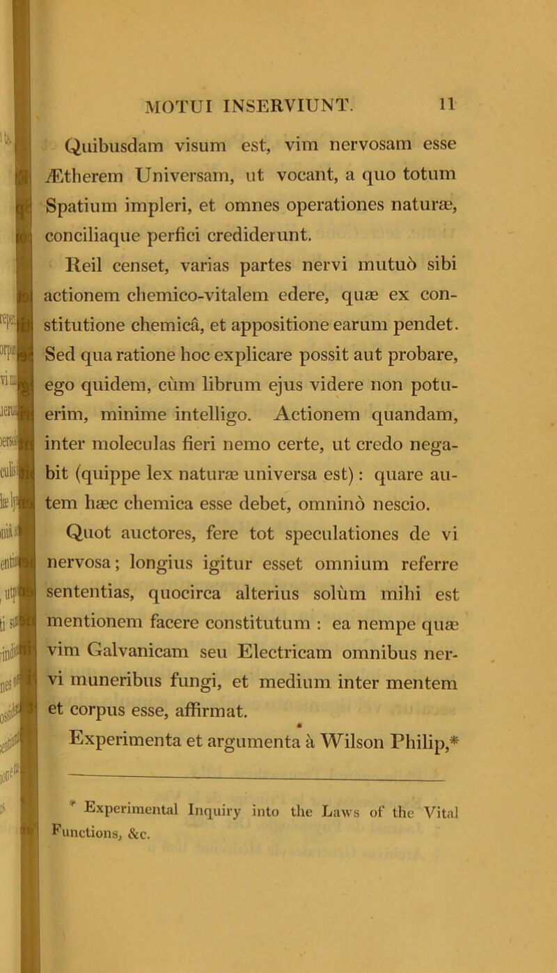 Quibusdam visum est, vim nervosam esse .^therem Universam, ut vocant, a quo totum Spatium impleri, et omnes operationes naturas, conciliaque perfici crediderunt, Reil censet, varias partes nervi mutu6 sibi actionem chemico-vitalein edere, qu£e ex con- stitutione chemica, et appositione earum pendet. Sed qua ratione hoc explicare possit aut probare, ego quidem, cum librum ejus videre non potu- erim, minime intelligo. Actionem quandam, inter moleculas fieri nemo certe, ut credo nega- bit (quippe lex naturas universa est): quare au- tem haec chemica esse debet, omnino nescio. Quot auctores, fere tot speculationes de vi nervosa; longius igitur esset omnium referre sententias, quocirca alterius solum mihi est mentionem facere constitutum ; ea nempe quae vim Galvanicam seu Electricam omnibus ner- vi muneribus fungi, et medium inter mentem et corpus esse, affirmat. « Experimenta et argumenta a Wilson Philip,* * Experimental Inquiry into the Laws of tlie Vital Punctions, &c.