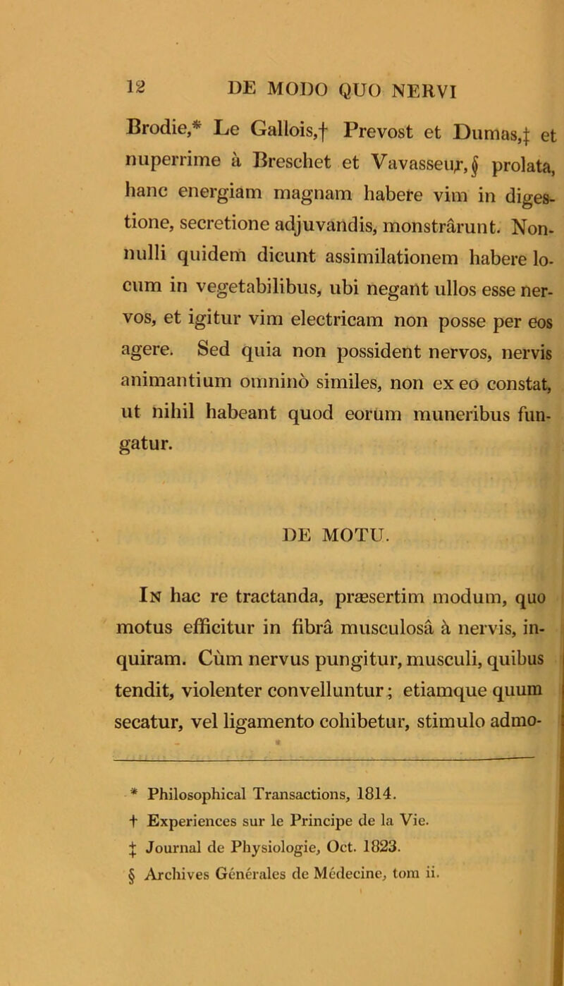 Brodie,* * * § Le Gallois,f Prevost et Dumas4 nuperrime a Breschet et Vavasseu;-,} prolata, hanc energiam magnam habere vim in diges- tione, secretione adjuvandis, monstrarunt. Non- nulli quidem dicunt assimilationem habere lo- cum in vegetabilibus, ubi negant ullos esse ner- vos, et igitur vim electricam non posse per eos agere. Sed quia non possident nervos, nervis animantium omnino similes, non exeo constat, ut nihil habeant quod eorum muneribus fun- gatur. DE MOTU. In hac re tractanda, praesertim modum, quo motus efficitur in fibra musculosa k nervis, in- quiram. Cum nervus pungitur, musculi, quibus tendit, violenter convelluntur; etiamquequum secatur, vel ligamento cohibetur, stimulo admo- * Philosophica! Transactions, 1814. t Experiences sur le Principe de la Vie. J Journal de Physiologie, Oct. 1823. § Archives Generales de Medecine, tom ii.