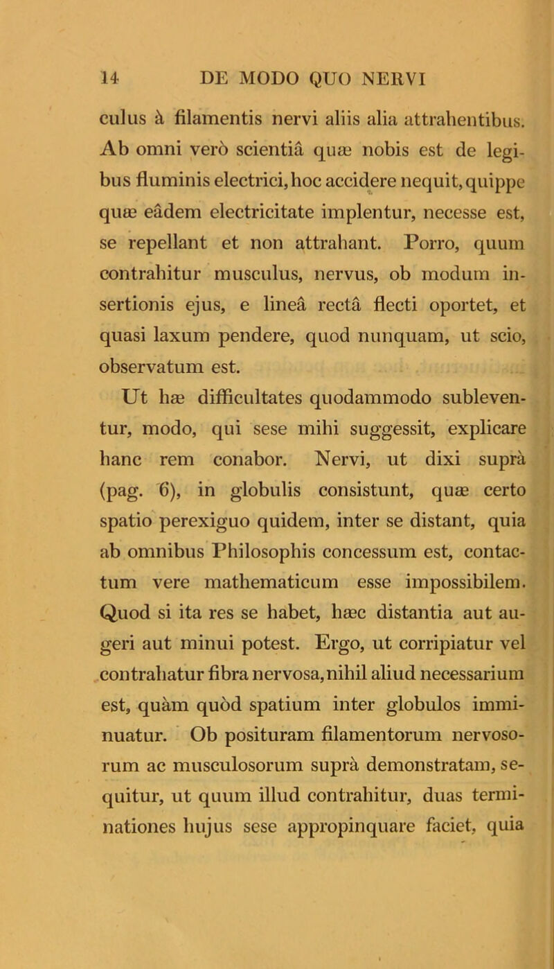 culus filamentis nervi aliis alia attrahentibus. Ab omni ver6 scientia quas nobis est de legi- bus fluminis electrici, hoc accidere nequit, quippe quse eadem electricitate implentur, necesse est, se repellant et non attrahant. Porro, quum contrahitur musculus, nervus, ob modum in- sertionis ejus, e linea recta flecti oportet, et quasi laxum pendere, quod nunquam, ut scio, observatum est. Ut hae difficultates quodammodo subleven- tur, modo, qui sese mihi sug’gessit, explicare hanc rem conabor. Nervi, ut dixi supra (pag. 6), in globulis consistunt, quae certo spatio perexiguo quidem, inter se distant, quia ab omnibus Philosophis concessum est, contac- tum vere mathematicum esse impossibilem. Quod si ita res se habet, hmc distantia aut au- geri aut minui potest. Ergo, ut corripiatur vel contrahatur fibra nervosa, nihil aliud necessarium est, quam quod spatium inter globulos immi- nuatur. Ob posituram filamentorum nervoso- i rum ac musculosorum supra demonstratam, se- quitur, ut quum illud contrahitur, duas termi- nationes hujus sese appropinquare faciet, quia