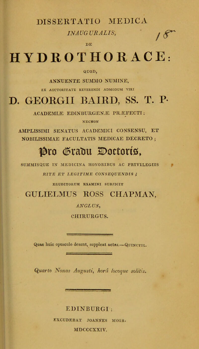 DISSERTATIO MEDICA INAUGURALIS, DE HYDROTHORACE QUOD, ANNUENTE SUMMO NUMINE, EX AUCTORITATE REVERENDI ADMODUM VIRI D. GEORGII BAIRD, SS. T. P ACADEMIA EDINBURGENiE PRAEFECTI; NECNON AMPLISSIMI SENATUS ACADEMICI CONSENSU, ET NOBILISSIMAE FACULTATIS MEDICAE DECRETO ; CPralJU Doctoris, SUMMISQUE IN MEDICINA HONORIBUS AC PRIVILEGIIS RITE ET LEGITIME CONSEQUENDIS ; ERUDITORUM EXAMINI SUBJICIT GULIELMUS ROSS CHAPMAN, AN GLUS, CHIRURGUS. Quae huic opusculo desunt, suppleat aetas.—Quincti l. Quarto Nonas Augusti, hora locoque solitis. EIHNBURGI : EXCUDKB.AT JOANNES MOlU. MDCCCXXIV.