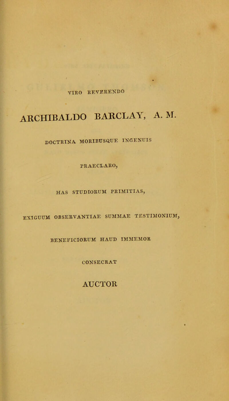 VIRO reverendo AKCHIBALDO BARCLAY, A. M. doctrina moribusque ingenuis PRAECLARO, HAS STUDIORUM PRIMITIAS, EXIGUUM OBSERVANTIAE SUMMAE TESTIMONIUM, BENEFICIORUM HAUD IMMEMOR CONSECRAT