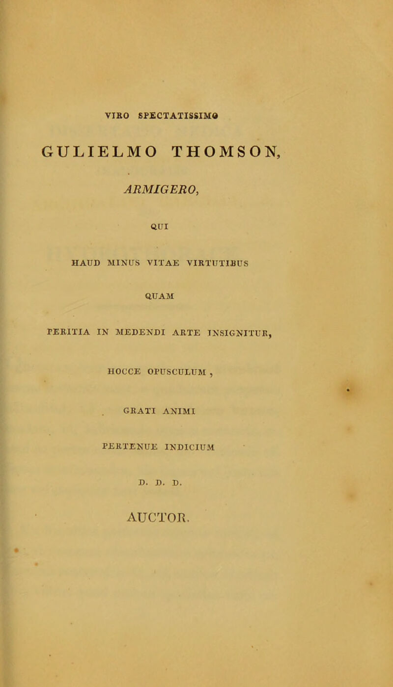 VIBO SPECTATISSIMO GULIELMO THOMSON, ARMIGERO, QUI HAUD MINUS VITAE VIRTUTIBUS QUAM PERITIA IN MEDENDI ARTE INSIGNITUR, HOCCE OPUSCULUM , GRATI ANIMI PERTENUE INDICIUM D. D. D.