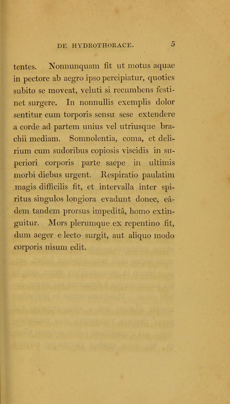 tentes. Nonniinquam fit ut motus aquae in pectore ab aegro ipso percipiatur, quoties subito se moveat, veluti si recumbens festi- net surgere. In nonnullis exemplis dolor sentitur cum torporis sensu sese extendere a corde ad partem unius vel utriusqiie bra- chii mediam. Somnolentia, coma, et deli- rium cum sudoribus copiosis viscidis in su- periori corporis parte saepe in ultimis morbi diebus urgent. Respiratio paulatim magis difficilis fit, et intervalla inter spi- j: ritus singulos longiora evadunt donec, ea- I' dem tandem prorsus impedita, homo extin- I guitur. Mors plerumque ex repentino fit, dum aeger e lecto surgit, aut aliquo modo I corporis nisum edit.