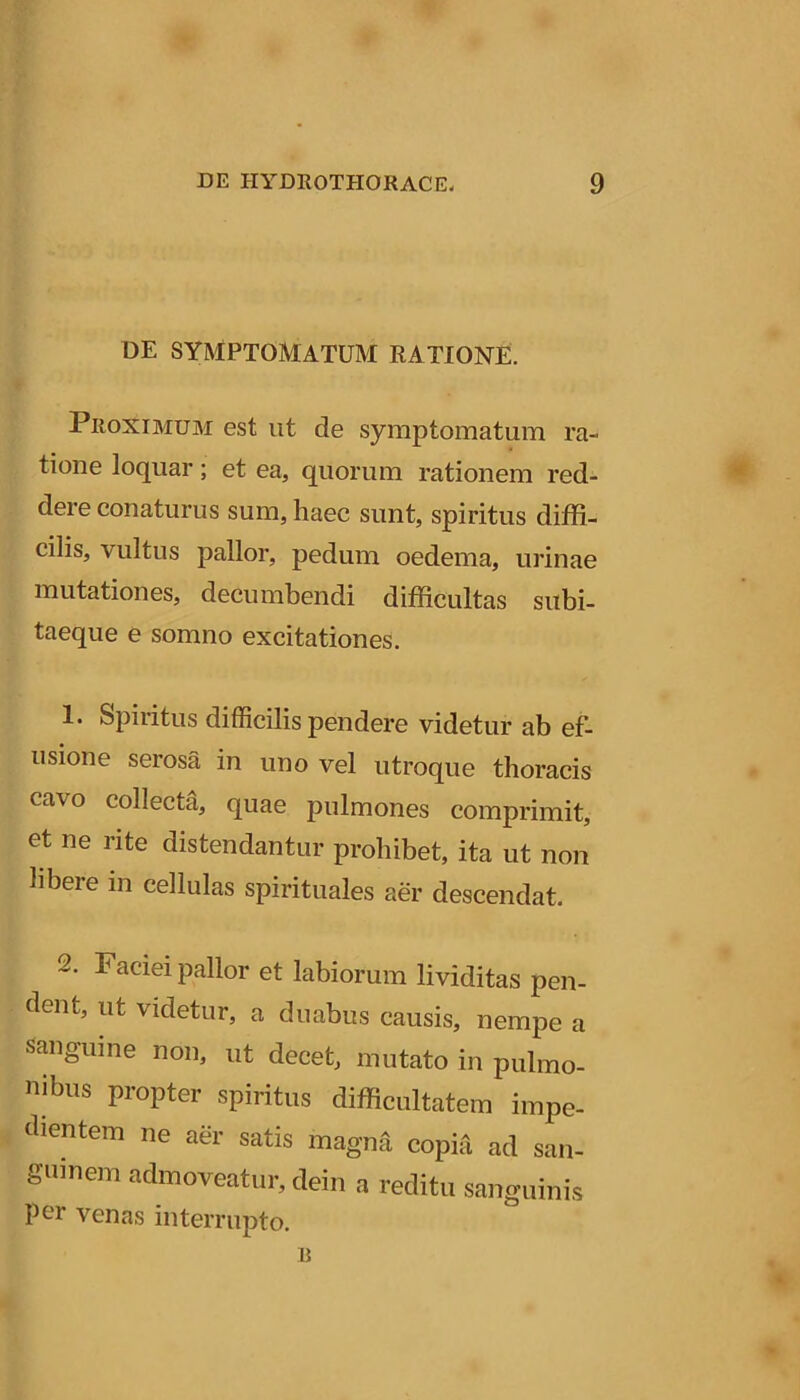 DE SYMPTOMATUM RATIONE. Proximum est iit de symptomatum ra- tione loquar; et ea, quorum rationem red- dere conaturus sum, haec sunt, spiritus diffi- cilis, vultus pallor, pedum oedema, urinae mutationes, decumbendi difficultas subi- taeque e somno excitationes. 1. Spiiitus difficilis pendere videtur ab ef- usione serosa in uno vel utroque thoracis cavo collecta, quae pulmones comprimit, et ne rite distendantur prohibet, ita ut non libere in cellulas spirituales aer descendat. 2. Faciei pallor et labiorum lividitas pen- dent, ut videtur, a duabus causis, nempe a sanguine non, ut decet, mutato in pulmo- nibus propter spiritus difficultatem impe- tbentem ne aer satis magml copia ad san- guinem admoveatur, dein a reditu sanguinis per venas interrupto.