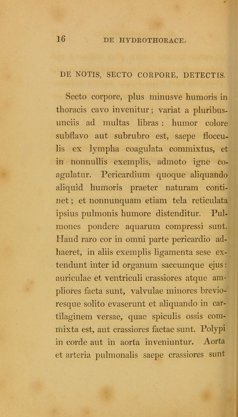 DE NOTIS, SECTO CORPORE, DETECTIS. Secto corpore, plus minusve humoris in thoracis cavo invenitur; variat a pluribus- iinciis ad multas libras : humor colore subflavo aut subrubro est, saepe floccu- lis ex lympha coagulata commixtus, et ih nonnullis exemplis, admoto igne co- agulatur. Pericardium quoque aliquando aliquid humoris praeter naturam conti- net ; et nonnunquam etiam tela reticulata ipsius pulmonis humore distenditur. Pul- mones pondere aquarum compressi sunt. Haud raro cor in omni parte pericardio ad- haeret, in aliis exemplis ligamenta sese ex- tendunt inter id organum saccumque ejus : auriculae et ventriculi crassiores atque am- pliores facta sunt, valvulae minores brevio- resque solito evaserunt et aliquando in car- tilaginem versae, quae spiculis ossis com- mixta est, aut crassiores factae sunt. Polypi in corde aut in aorta inveniuntur. Aorta et arteria pulmonalis saepe crassiores sunt