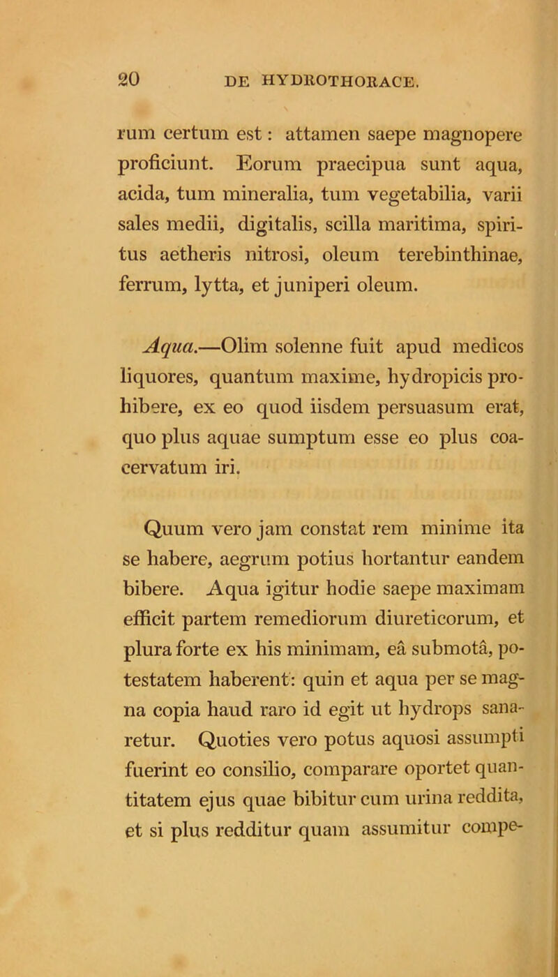 rum certum est: attamen saepe magnopere proficiunt. Eorum praecipua sunt aqua, acida, tum mineralia, tum vegetabilia, varii sales medii, digitalis, scilla maritima, spiri- tus aetheris nitrosi, oleum terebinthinae, ferrum, lytta, et juniperi oleum. Aqua.—Olim solenne fuit apud medicos liquores, quantum maxime, hydropicis pro- hibere, ex eo quod iisdem persuasum erat, quo plus aquae sumptum esse eo plus coa- cervatum iri. Quum vero jam constat rem minime ita se habere, aegrum potius hortantur eandem bibere. Aqua igitur hodie saepe maximam efficit partem remediorum diureticorum, et plura forte ex his minimam, ea submota, po- testatem haberent: quin et aqua per se mag- na copia haud raro id egit ut hydrops sana- retur. Quoties vero potus aquosi assumpti fuerint eo consilio, comparare oportet quan- titatem ejus quae bibitur cum urina reddita, et si plus redditur quam assumitur compe-