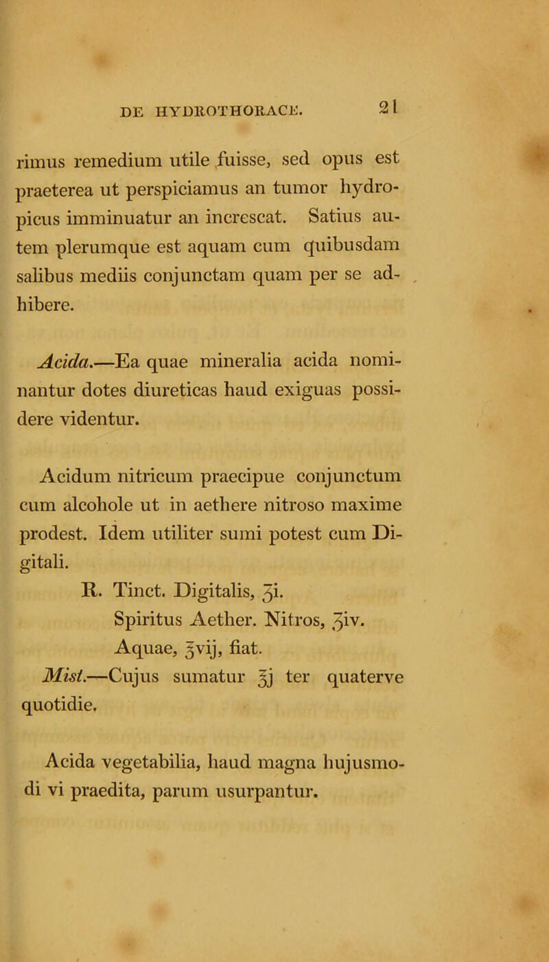 rimus remedium utile fuisse, sed opus est praeterea ut perspiciamus an tumor hydro- picus imminuatur an increscat. Satius au- tem plerumque est aquam cum quibusdam salibus mediis conjunctam quam per se ad- , hibere. Acida.—Ea quae mineralia acida nomi- nantur dotes diureticas haud exiguas possi- dere videntur. Acidum nitricum praecipue conjunctum cum alcohole ut in aethere nitroso maxime prodest. Idem utiliter sumi potest cum Di- gitali. R. Tinct. Digitalis, 3i- Spiritus Aether. Nitros, 3iv. Aquae, gvij, fiat. —Cujus sumatur 5j ter quater ve quotidie. Acida vegetabilia, haud magna hujusmo- di vi praedita, parum usurpantur.