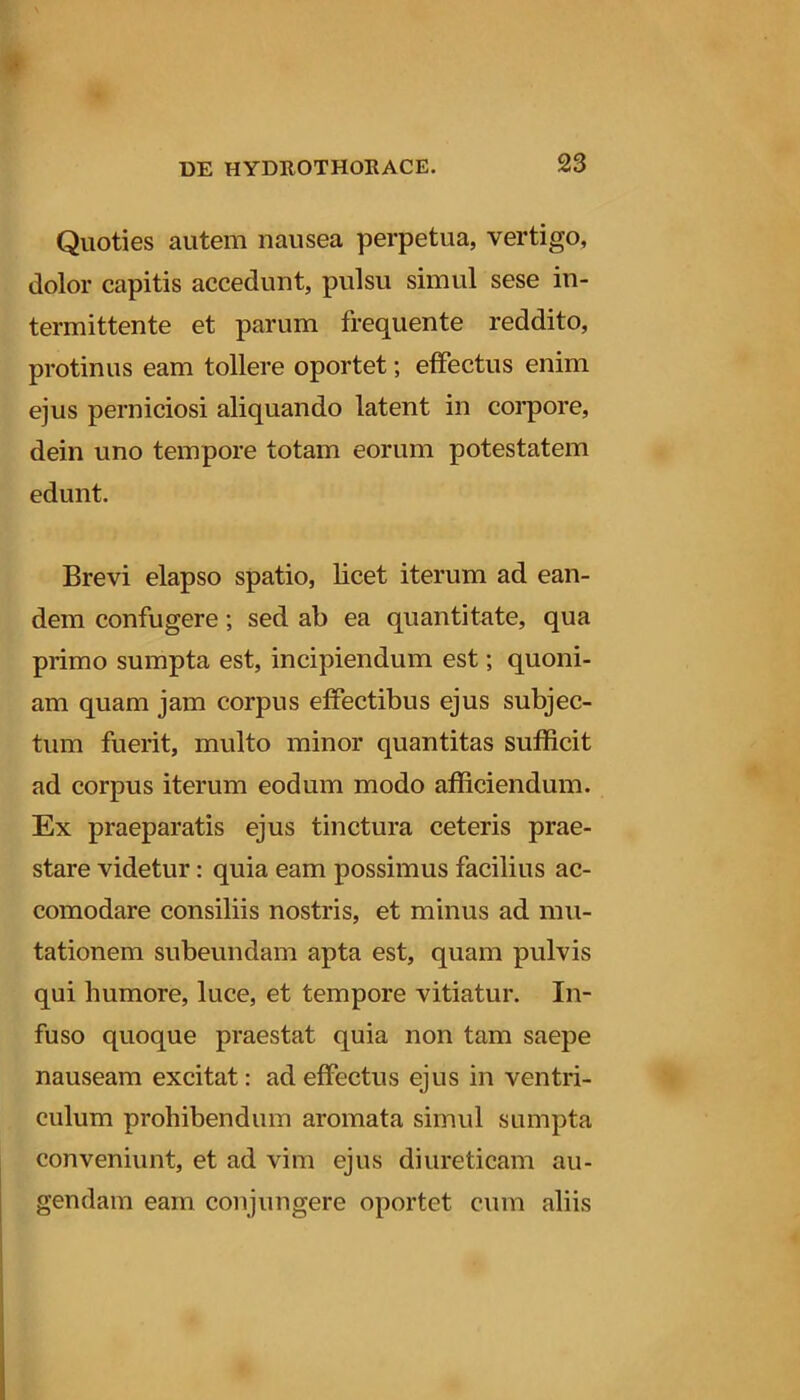 Quoties autem nausea perpetua, vertigo, dolor capitis accedunt, pulsu simul sese in- termittente et parum frequente reddito, protinus eam tollere oportet; effectus enim ejus perniciosi aliquando latent in corpore, dein uno tempore totam eorum potestatem edunt. Brevi elapso spatio, licet iterum ad ean- dem confugere; sed ab ea quantitate, qua primo sumpta est, incipiendum est; quoni- am quam jam corpus effectibus ejus subjec- tum fuerit, multo minor quantitas sufficit ad corpus iterum eodum modo afficiendum. Ex praeparatis ejus tinctura ceteris prae- stare videtur: quia eam possimus facilius ac- comodare consiliis nostris, et minus ad mu- tationem subeundam apta est, quam pulvis qui humore, luce, et tempore vitiatur. In- fuso quoque praestat quia non tam saepe nauseam excitat: ad effectus ejus in ventri- culum prohibendum aromata simul sumpta conveniunt, et ad vim ejus diureticam au- gendam eam conjungere oportet cum aliis