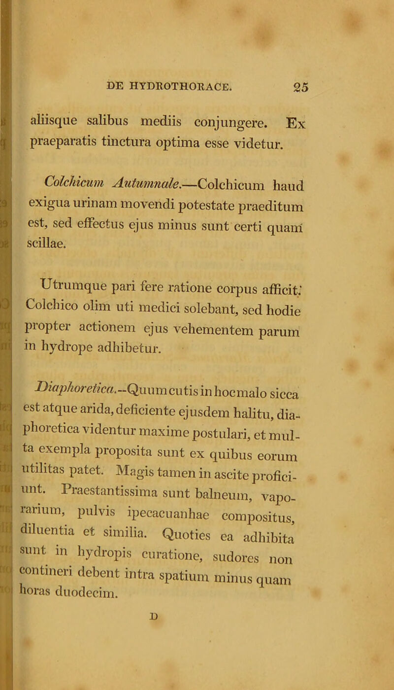 rlil it) tip IO aliisque salibus mediis conjungere. Ex praeparatis tinctura optima esse videtur. Colchicum Autumnale.—Colchicum haud exigua urinam movendi potestate praeditum est, sed effectus ejus minus sunt certi quam scillae. Utrumque pari fere ratione corpus afficit; Colchico olim uti medici solebant, sed hodie propter actionem ejus vehementem parum in hydrope adhibetur. D?flfpAore«f?m.-Quumcutis in hocmalo sicca est atque arida, deficiente ejusdem halitu, dia- phoretica videntur maxime postulari, et mul- ta exempla proposita sunt ex quibus eorum utilitas patet. Magis tamen in ascite profici- unt. Praestantissima sunt balneum, vapo- rarium, pulvis ipecacuanhae compositus, diluentia et similia. Quoties ea adhibita sunt in hydropis curatione, sudores non contineri debent intra spatium minus quam horas duodecim. D