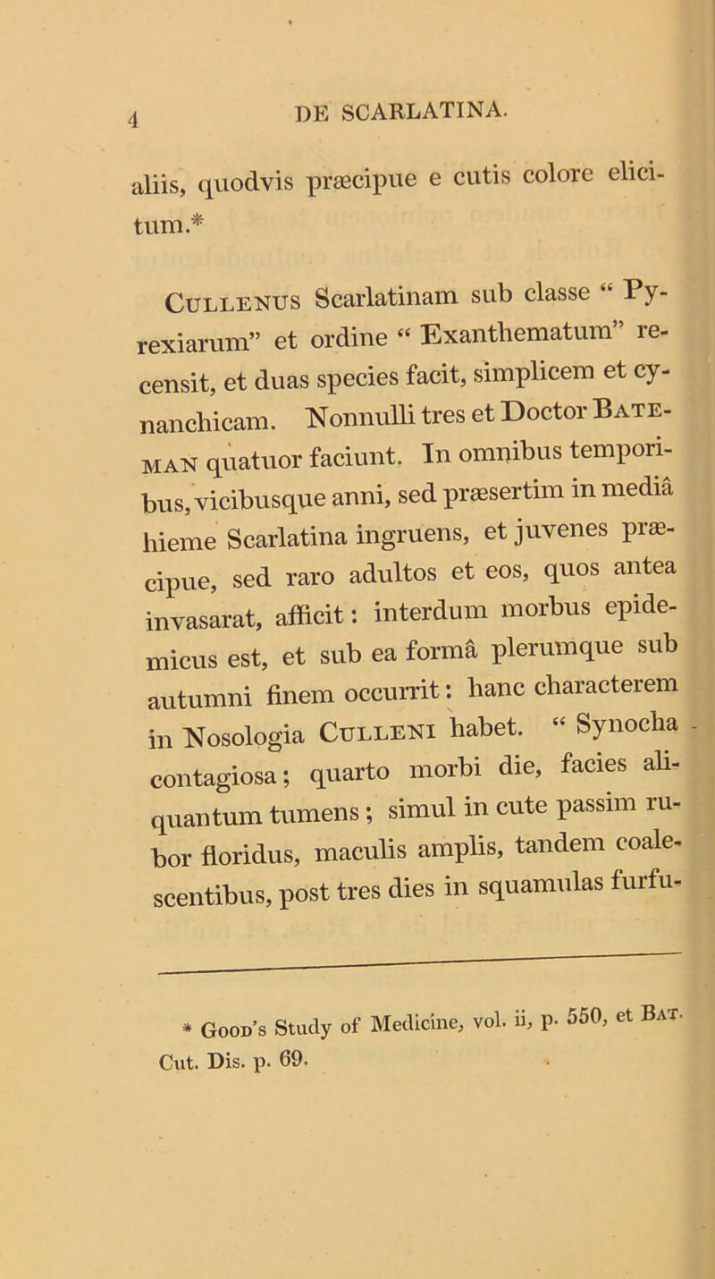 aliis, quodvis pr^cipue e cutis colore elici- tum.* CuLLENUS Scarlatinam sub classe “ Py- rexiarum” et ordine “ Exanthematum” re- censit, et duas species facit, simplicem et cy- nanchicam. NonnuUi tres et Doctor Bate- MAN quatuor faciunt. In omnibus tempori- bus, vicibusque anni, sed praesertim in media hieme Scarlatina ingruens, et juvenes prae- cipue, sed raro adultos et eos, quos antea invasarat, afficit: interdum morbus epide- micus est, et sub ea forma plerumque sub autumni finem occurrit: hanc characterem in Nosologia Culleni habet. “ Synodia - contagiosa; quarto morbi die, facies ah- quantum tumens; simul in cute passim ru- bor floridus, maculis amplis, tandem coale- scentibus, post tres dies in squamulas furfii- * Good’s Study of Medicine, vol. ii, p- 550, et Bat, Cut. Dis. p. 69.