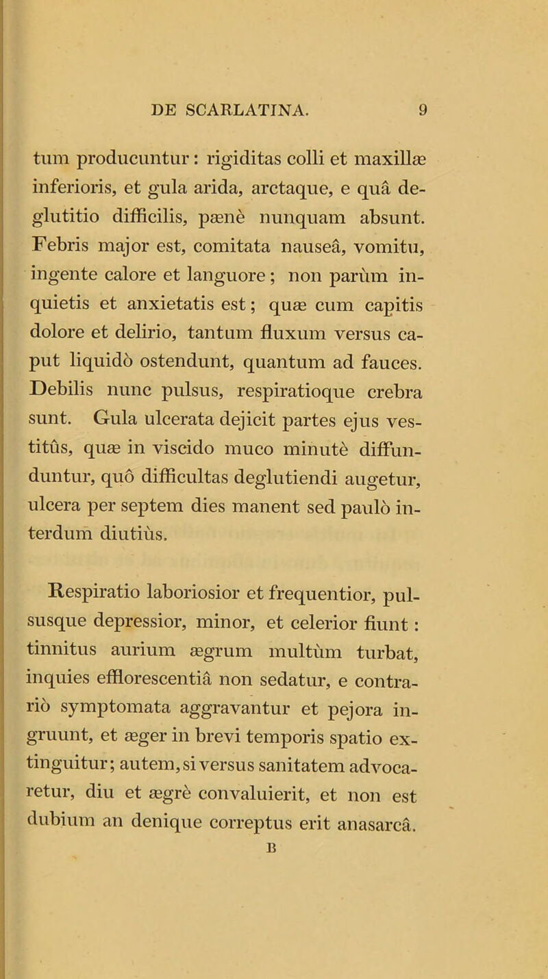 tum producuntur: rigiditas colli et maxillee inferioris, et gula arida, arctaque, e qua de- glutitio difficilis, psene nunquam absunt. Febris major est, comitata nausea, vomitu, ingente calore et languore; non parum in- quietis et anxietatis est; qu£e cum capitis dolore et delirio, tantum fluxum versus ca- put liquido ostendunt, quantum ad fauces. Debilis nunc pulsus, respiratioque crebra sunt. Gula ulcerata dejicit partes ejus ves- titus, quse in viscido muco minuta diffim- duntur, quo difficultas deglutiendi augetur, ulcera per septem dies manent sed paulo in- terdum diutius. Respiratio laboriosior et frequentior, pul- susque depressior, minor, et celerior fiunt: tinnitus aurium aegrum multum turbat, inquies efflorescentia non sedatur, e contra- rio symptomata aggravantur et pejora in- gruunt, et ffiger in brevi temporis spatio ex- tinguitur; autem, si versus sanitatem advoca- retur, diu et aegre convaluierit, et non est dubium an denique correptus erit anasarca. B