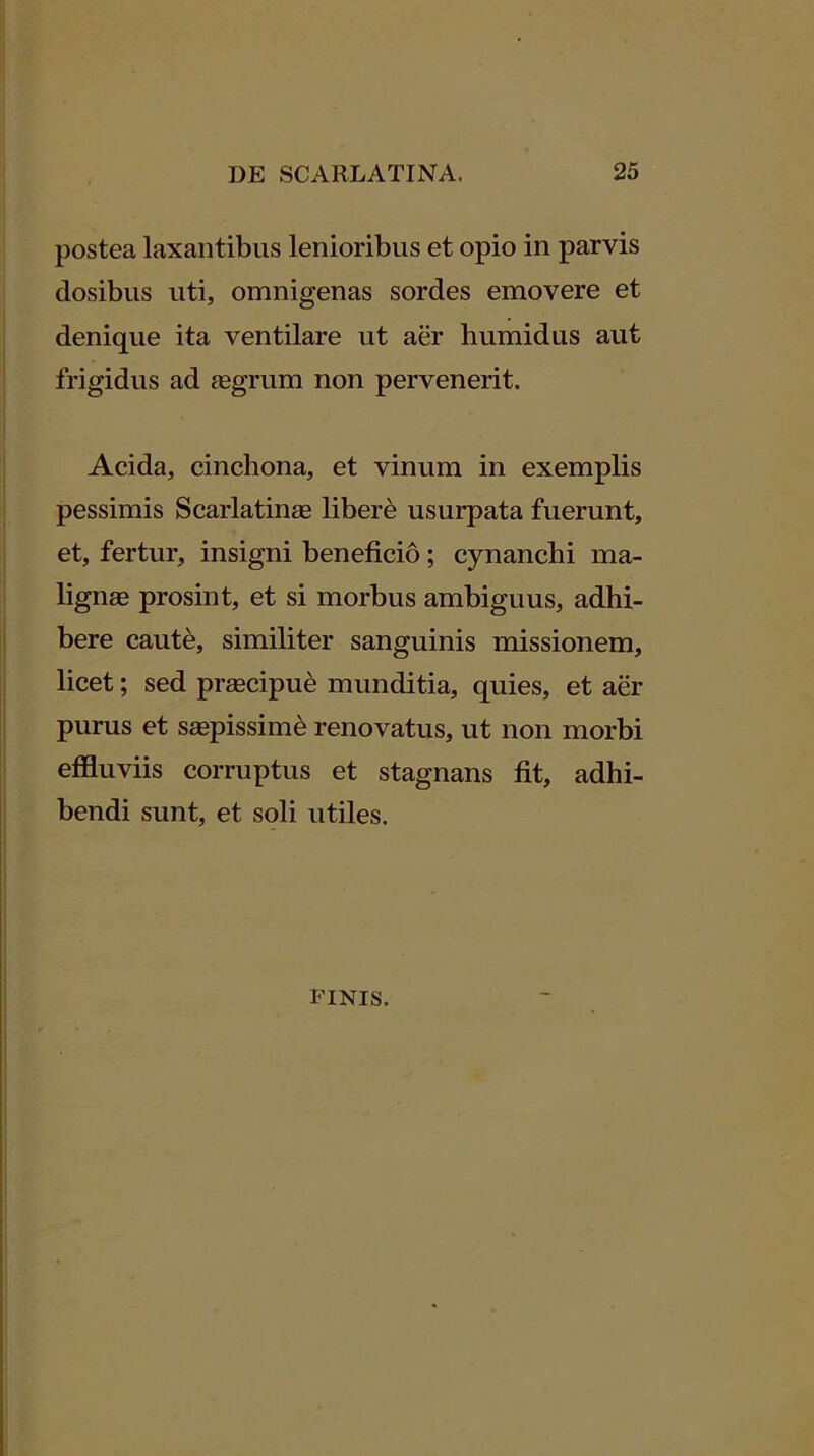 postea laxantibus lenioribus et opio in parvis dosibus uti, omnigenas sordes emovere et denique ita ventilare ut aer humidus aut frigidus ad jegrum non pervenerit. Acida, cinchona, et vinum in exemplis pessimis Scarlatinee libere usurpata fuerunt, et, fertur, insigni beneficio; cynanchi ma- lignse prosint, et si morbus ambiguus, adhi- bere caute, similiter sanguinis missionem, licet; sed prsecipud munditia, quies, et aer purus et saepissimi renovatus, ut non morbi effluviis corruptus et stagnans fit, adhi- bendi sunt, et soli utiles. FINIS.