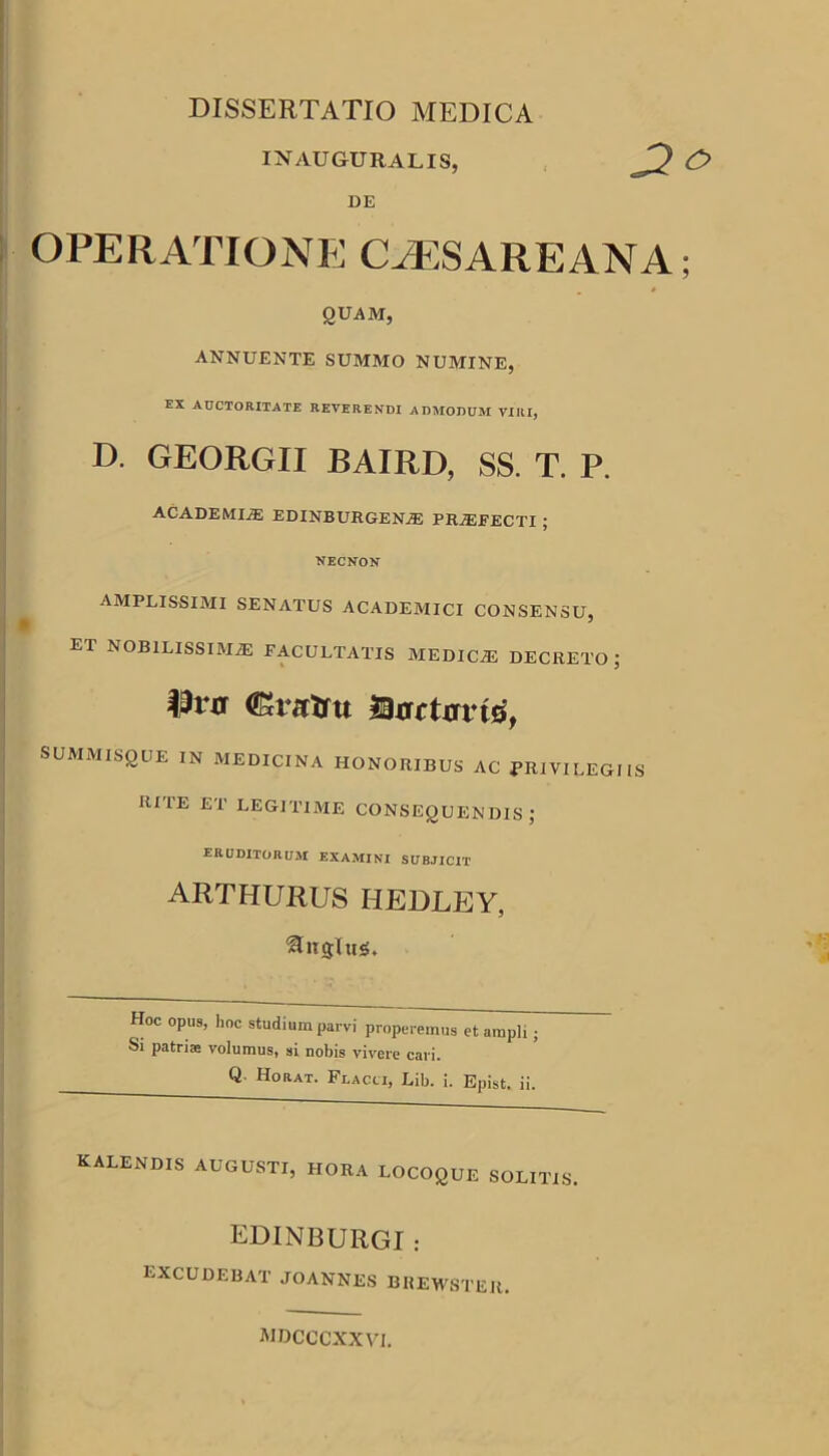 DISSERTATIO MEDICA INAUGURALIS, DE OPERATIONE CAESAREANA * QUAM, ANNUENTE SUMMO NUMINE, EX AUCTORITATE REVERENDI ADMODUM VIRI, D. GEORGII BAIRD, SS. T. P. ACADEMIjE EDINBURGENjE PRjEEECTI ; NECNON AMPLISSIMI SENATUS ACADEMICI CONSENSU, et NOBILISSIMAE FACULTATIS MEDICiE DECRETO; SUMMISQUE IN MEDICINA HONORIBUS AC PRIVILEGIIS RITE ET LEGITIME CONSEQUENDIS; ERUDITORUai EXAMINI SUBJICIT arthurus hedley, fusius* Hoc opus, lioc studium parvi properemus et ampli; Si patriae volumus, si nobis vivere cari. Horat. Flacci, Lib. i. Epist. ii. kalendis augusti, hora locoque solitis. EDINBURGI : excudebat joannes brewster. MDCCCXXVI.