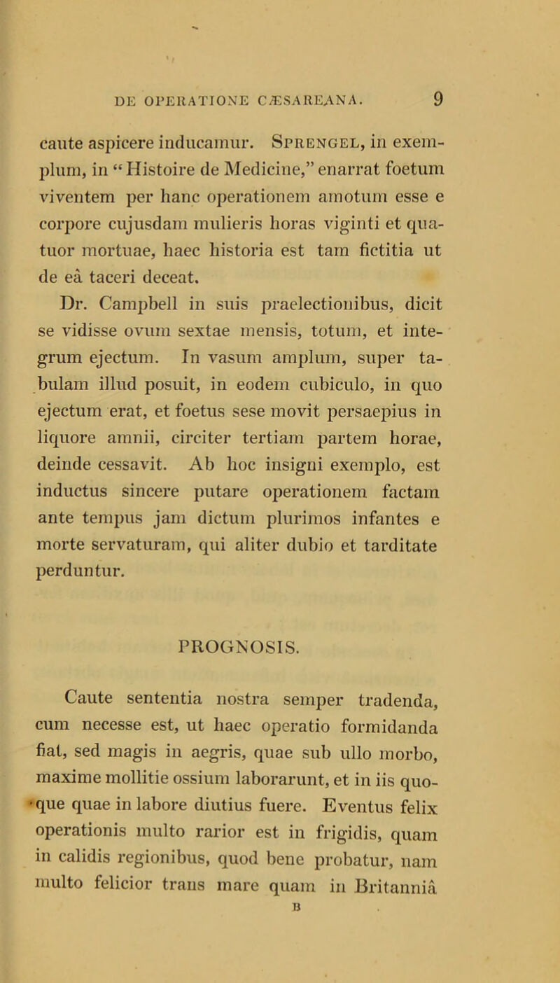 caute asjiicere inducamur. Sprengel, in exem- plum, in “ Histoire de Medicine,” enarrat foetum viventem per hanc operationem amotum esse e corpore cujusdam mulieris horas viginti et qua- tuor mortuae, haec historia est tam fictitia ut de ea taceri deceat. Dr. Campbell in suis praelectionibus, dicit se vidisse ovum sextae mensis, totum, et inte- grum ejectum. In vasum amplum, super ta- bulam illud posuit, in eodem cubiculo, in quo ejectum erat, et foetus sese movit persaepius in liquore amnii, circiter tertiam partem horae, deinde cessavit. Ab hoc insigni exemplo, est inductus sincere putare operationem factam ante tempus jam dictum plurimos infantes e morte servaturam, qui aliter dubio et tarditate perduntur. PROGNOSIS. Caute sententia nostra semper tradenda, cum necesse est, ut haec operatio formidanda fiat, sed magis in aegris, quae sub ullo morbo, maxime mollitie ossium laborarunt, et in iis quo- dque quae in labore diutius fuere. Eventus felix operationis multo rarior est in frigidis, quam in calidis regionibus, quod bene probatur, nam multo felicior trans mare quam in Britannia B