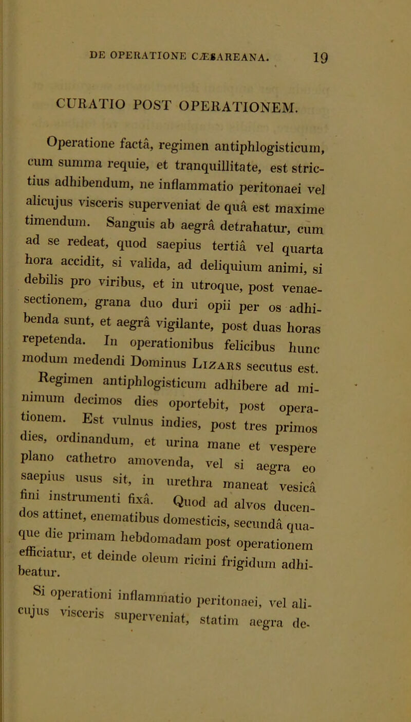 CURATIO POST OPERATIONEM. Operatione facta, regimen antiphlogisticurn, cum summa requie, et tranquillitate, est stric- tius adhibendum, ne inflammatio peritonaei vel alicujus visceris superveniat de qua est maxime timendmn. Sanguis ab aegra detrahatur, cum ad se redeat, quod saepius tertia vel quarta hora accidit, si valida, ad deliquium animi, si debilis pro viribus, et in utroque, post venae- sectionem, grana duo duri opii per os adhi- benda sunt, et aegra vigilante, post duas horas repetenda. In operationibus felicibus hunc modum medendi Dominus Lizars secutus est. Regimen antiphlogisticurn adhibere ad mi- nimum decimos dies oportebit, post opera- tionem. Est vulnus indies, post tres primos les, ordinandum, et urina mane et vespere plano cathetro amovenda, vel si aegra eo saepius usus sit, in urethra maneat vesica fini instrumenti fixa. Quod ad alvos ducen- dos attinet, enematibus domesticis, secunda qua- que die primam hebdomadam post operationem Latir’’ '' Si operationi inflammatio peritonaei, vel ali- cujus visceris superveniat, statim aegra de-