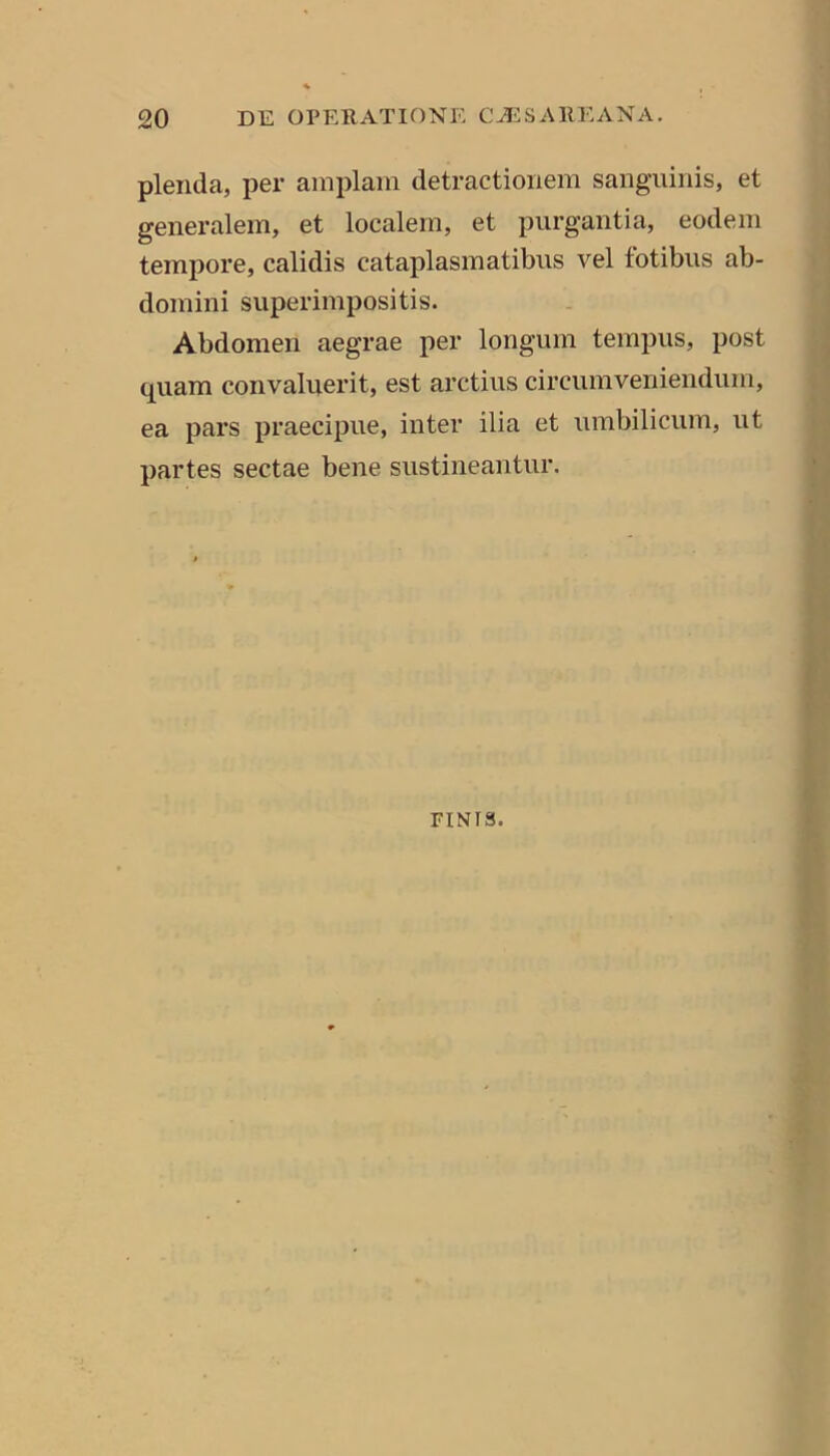 plenda, per amplam detractionem sanguinis, et generalem, et localem, et purgantia, eodem tempore, calidis cataplasmatibus vel fotibus ab- domini superimpositis. Abdomen aegrae per longum tempus, post quam convaluerit, est arctius circumveniendum, ea pars praecipue, inter ilia et umbilicum, ut partes sectae bene sustineantur. FINIS.