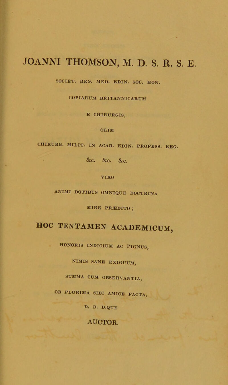 JOANNI THOMSON, M. D. S. R. S. E. SOCIET. REG. MED. EDIN. SOC. HON. COPIARUM BRITANNICARUM E CHIRURGIS, ODIM CHIRURG. MILIT. IN ACAD. EDIN. PROFESS. REG. &C. &C. &c. VIRO ANIMI DOTIBUS OMNIQUE DOCTRINA mire prodito ; HOC TENTAMEN ACADEMICUM, HONORIS INDICIUM AC PIGNUS, NIMI8 SANE EXIGUUM, SUMMA CUM OBSERVANTIA, FI/URIMA SIBI AMICE FACTA, D. D. D.QUE