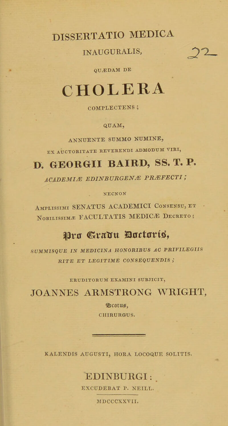 DISSERTATIO MEDICA INAUGURALIS, QUiEDAM DE CHOLERA COMPLECTENS; QUAM, ANNUENTE SUMMO NUMINE, EX AUCTORITATE REVERENDI ADMODUM VIRI, D. GEORGII BAIRD, SS. T. P. ACADEMIAE EDINBURGENAE PRAEFECTI/ NECNON Amplissimi SENATUS ACADEMICI Consensu, et • Nobilissima FACULTATIS MEDICiE Decreto ; |3ru lanctrrritf, SUMMISQUE IN MEDICINA HONORIBUS AC PRIVILEGIIS RITE ET LEGITIME CONSEQUENDIS ; eruditorum examini subjicit, JOANNES ARMSTRONG WRIGHT, ©conus, CHIRURGUS. KALENDIS AUGUSTI, HORA LOCOQUE SOLITIS. EDINBURGI: EXCUDEBAT P. NEILL. M DCCCXXVII.