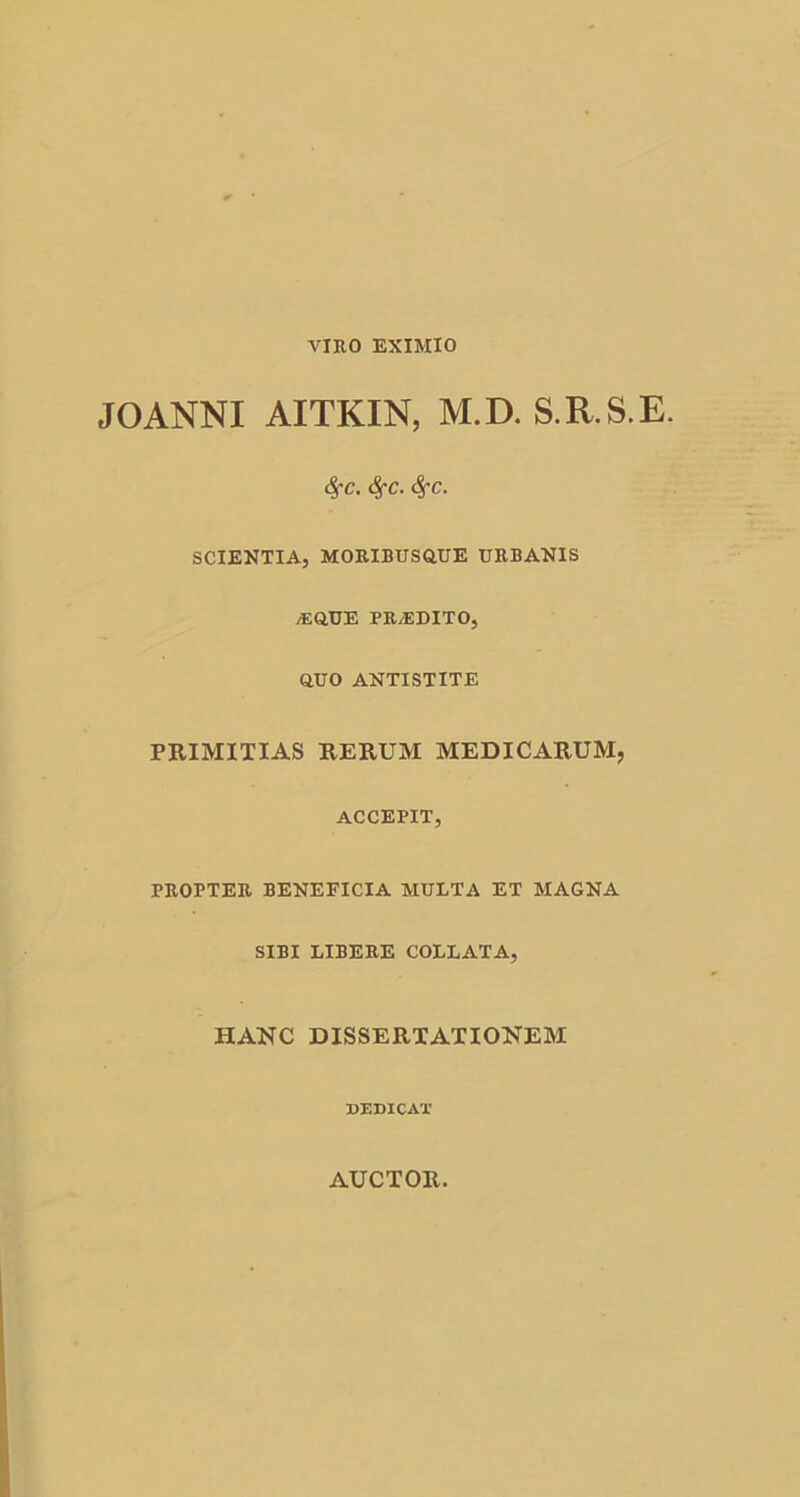 JOANNI AITKIN, M.D. S.R.S.E. <$fC. fyc. <$fC. SCIENTIA, MORIBUSOUE URBANIS jEQUE PRyEDITO, OUO ANTISTITE PRIMITIAS RERUM MEDICARUM, ACCEPIT, PROPTER BENEFICIA MULTA ET MAGNA SIBI LIBERE COLLATA, HANC DISSERTATIONEM DEDICAT