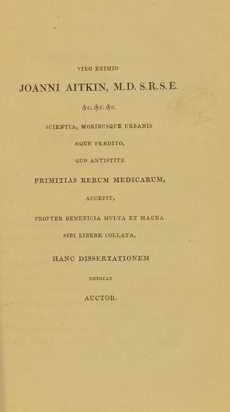 JOANNI AITKIN, M.D. S.R.S.E. <$fc. fyc. <SfC. SCIENTIA, MORIBUS Q.UE URBANIS a:Q.UE PRA5DITO, OUO ANTISTITE PRIMITIAS RERUM MEDICARUM, ACCEPIT, PROPTER BENEFICIA MULTA ET MAGNA SIBI LIBERE COLLATA, HANC DISSERTATIONEM DEDICAT