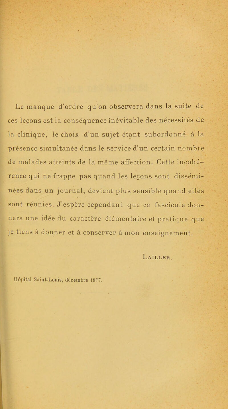 Le manque d’ordre qu'on observera dans la suite de ces leçons est la conséquence inévitable des nécessités de la clinique, le choin d’un sujet étant subordonné à la présence simultanée dans le service d’un certain nombre de malades atteints de la même affection. Cette incohé- rence qui ne frappe pas quand les leçons sont dissémi- nées dans un journal, devient plus sensible quand elles sont réunies. J’espère cependant que ce fascicule don- nera une idée du caractère élémentaire et pratique que je tiens à donner et à conserver à mon enseignement. Lailler , Hôpital Suint-Louis, décembre 1877.