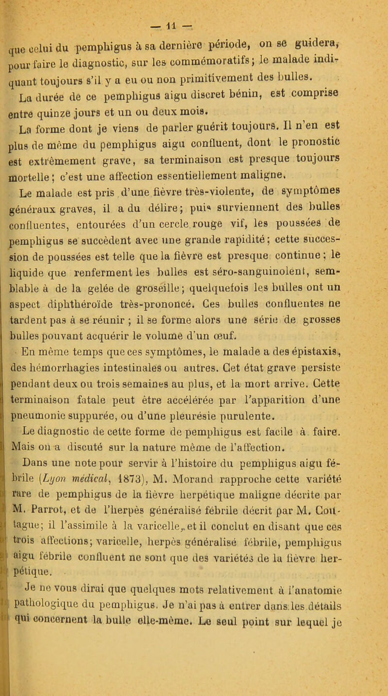 que celui du pemphigus à sa dernière période, on se guidera, pour faire le diagnostic, sur les commémoratifs; le malade indir quant toujours s’il y a eu ou non primitivement des bulles. La durée de ce pemphigus aigu discret bénin, est comprise entre quinze jours et un ou deux mois. La forme dont je viens de parler guérit toujours. Il n en est plus de même du pemphigus aigu confluent, dont le pronostic est extrêmement grave, sa terminaison est presque toujours mortelle; c’est une affection essentiellement maligne. Le malade est pris d’une fièvre très-violente, de symptômes généraux graves, il a du délire; pui« surviennent des bulles confluentes, entourées d’un cercle rouge vif, les poussées de pemphigus se succèdent avec une grande rapidité; cette succes- sion de poussées est telle que la fièvre est presque continue; le liquide que renferment les bulles est séro-sanguinolenl, sem- blable à de la gelée de groseille; quelquefois les bulles ont un aspect diphthéroïde très-prononcé. Ces bulles confluentes ne tardent pas à se réunir ; il se forme alors une série de grosses bulles pouvant acquérir le volume d’un œuf. En même temps que ces symptômes, le malade a des épistaxis, des hémorrhagies intestinales ou autres. Cet état grave persiste pendant deux ou trois semaines au plus, et la mort arrive. Cette terminaison fatale peut être accélérée par l’apparition d’une pneumonie suppurée, ou d’une pleurésie purulente. Le diagnostic de cette forme de pemphigus est facile à faire. Mais on a discuté sur la nature même de l’affection. SDans une note pour servir à l’histoire du pemphigus aigu fé- brile [Lyon médical, 1873), M. Morand rapproche cette variété i rare de pemphigus de la fièvre herpétique maligne décrite par t M. Parrot, et de l’herpès généralisé fébrile décrit par M. Coil- j tague; il l’assimile à la varicelle,.et il conclut en disant que ces ; trois affections; varicelle, herpès généralisé fébrile, pemphigus I a>gu fébrile confluent ne sont que des variétés de la fièvre her- 1 pélique. Je ne vous dirai que quelques mots relativement à l’anatomie 1 pathologique du pemphigus. Je n’ai pas à entrer dans.les détails I qui concernent la bulle elle-même. Le seul point sur lequel je