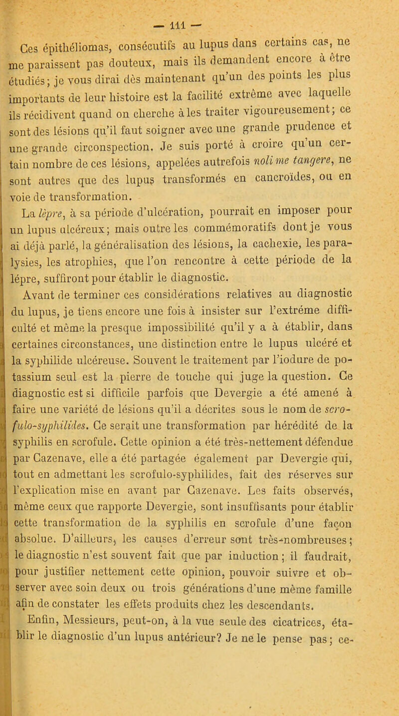 Ces épitliéliomas, consécutifs au lupus dans certains cas,^ ne me paraissent pas douteux, mais ils demandent encore à être étudiés; je vous dirai dès maintenant qu’un des points les plus importants de leur histoire est la facilité extrême avec laquelle ils récidivent quand on cherche à les traiter vigoureusement ; ce sont des lésions qu’il faut soigner avec une grande prudence et une grande circonspection. Je suis porté à croire qu un cer- tain nombre de ces lésions, appelées autrefois nolime tangere, ne sont autres que des lupus transformés en cancroides, ou en voie de transformation. La lèpre, à sa période d’ulcération, pourrait en imposer pour un lupus ulcéreux; mais outre les commémoratifs dont je vous ai déjà parlé, la généralisation des lésions, la cachexie, les para- lysies, les atrophies, que l’on rencontre à cette période de la lèpre, suffiront pour établir le diagnostic. Avant de terminer ces considérations relatives au diagnostic du lupus, je tiens encore une fois à insister sur l’extrême diffi- culté et même la presque impossibilité qu’il y a à établir, dans certaines circonstances, une distinction entre le lupus ulcéré et la syphilide ulcéreuse. Souvent le traitement par l’iodure de po- tassium seul est la pierre de touche qui juge la question. Ce diagnostic est si difficile parfois que Devergie a été amené à faire une variété de lésions qu’il a décrites sous le nom de scro- fulo-syphilides. Ce serait une transformation par hérédité de la syphilis en scrofule. Cette opinion a été très-nettement défendue par Cazenave, elle a été partagée également par Devergie qui, tout en admettant les scrofulo-syphilides, fait des réserves sur l’explication mise en avant par Cazenave. Les faits observés, même ceux que rapporte Devergie, sont insuffisants pour établir cette transformation de la syphilis en scrofule d’une façon absolue. D’ailleurs^ les causes d’erreur sont très-nombreuses; le diagnostic n’est souvent fait que par induction; il faudrait, pour justifier nettement cette opinion, pouvoir suivre et ob- server avec soin deux ou trois générations d’une même famille afin de constater les effets produits chez les descendants. Enfin, Messieurs, peut-on, à la vue seule des cicatrices, éta- : blir le diagnostic d’un lupus antérieur? Je ne le pense pas; ce-