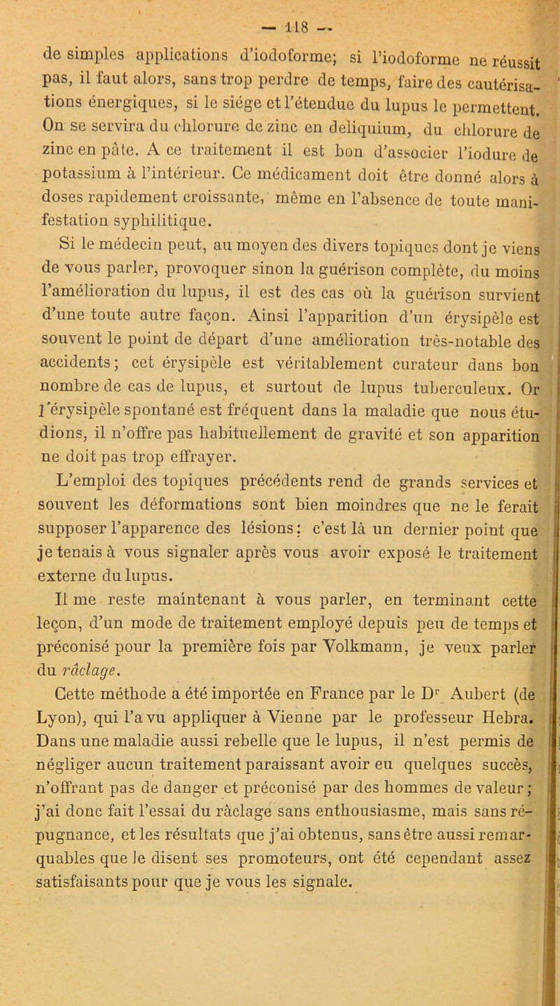 de simples applications d’iodoforme; si l’iodoforme ne réussit pas, il faut alors, sans trop perdre de temps, faire des cautérisa- ' tiens énergiques, si le siège et l’étendue du lupus le permettent. On se servira du chlorure de zinc en deliquium, du chlorure de zinc en pâte. Ace traitement il est bon d’associer l’iodure de potassium à l’intérieur. Ce médicament doit être donné alors à doses rapidement croissante, même en l’absence de toute mani- festation syphilitique. Si le médecin peut, au moyen des divers topiques dont je viens de vous parler, provoquer sinon la guérison complète, du moins l’amélioration du lupus, il est des cas où la guérison survient d’une toute autre façon. Ainsi l’apparition d’un érysipèle est souvent le point de départ d’une amélioration très-notable des accidents; cet érysipèle est véritablement curateur dans bon nombre de cas de lupus, et surtout de lupus tuberculeux. Or l'érysipèle spontané est fréquent dans la maladie que nous étu- dions, il n’offre pas habituellement de gravité et son apparition ne doit pas trop effrayer. L’emploi des topiques précédents rend de grands services et souvent les déformations sont bien moindres que ne le ferait supposer l’apparence des lésions; c’est là un dernier point que je tenais à vous signaler après vous avoir exposé le traitement externe du lupus. Il me reste maintenant à vous parler, en terminant cette leçon, d’un mode de traitement employé depuis peu de temps et préconisé pour la première fois par Volkmann, je veux parler du raclage. Cette méthode a été importée en France par le D1' Aubert (de Lyon), qui l’a vu appliquer à Vienne par le professeur Hebra. Dans une maladie aussi rebelle que le lupus, il n’est permis de i négliger aucun traitement paraissant avoir eu quelques succès, n’offrant pas de danger et préconisé par des hommes de valeur ; j’ai donc fait l’essai du râclage sans enthousiasme, mais sans ré- pugnance, et les résultats que j’ai obtenus, sans être aussi remar- quables que le disent ses promoteurs, ont été cependant assez satisfaisants pour que je vous les signale.